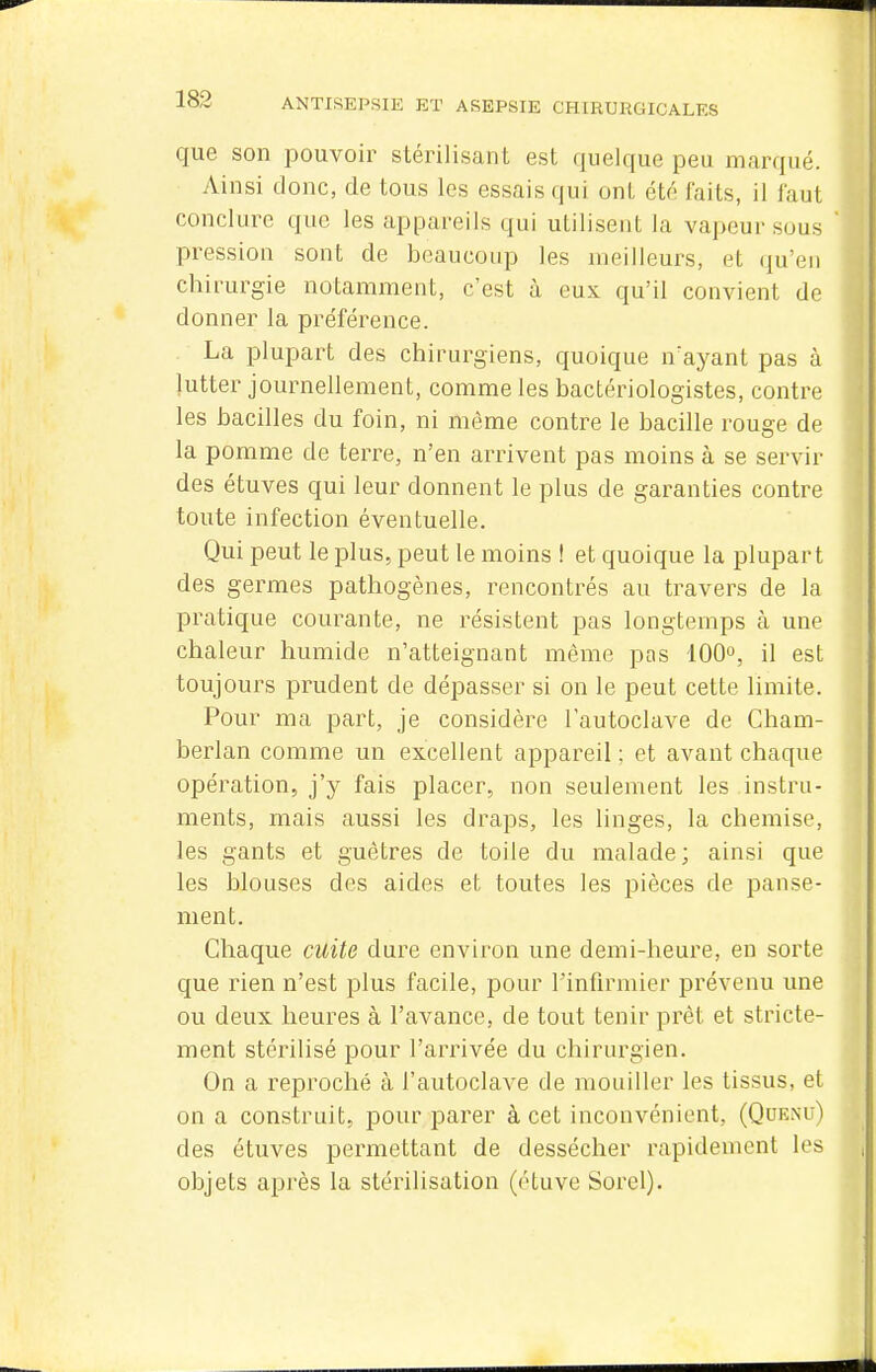 que son pouvoir stérilisant est quelque peu marqué. Ainsi donc, de tous les essais qui ont été faits, il iaut conclure que les appareils qui utilisent la vapeur sous pression sont de beaucoup les meilleurs, et qu'en chirurgie notamment, c'est à eux qu'il convient de donner la préférence. La plupart des chirurgiens, quoique n'ayant pas à lutter journellement, comme les bactériologistes, contre les bacilles du foin, ni môme contre le bacille rouge de la pomme de terre, n'en arrivent pas moins à se servir des étuves qui leur donnent le plus de garanties contre toute infection éventuelle. Qui peut le plus, peut le moins ! et quoique la plupart des germes pathogènes, rencontrés au travers de la pratique courante, ne résistent pas longtemps h une chaleur humide n'atteignant même pas 100°, il est toujours prudent de dépasser si on le peut cette limite. Pour ma part, je considère l'autoclave de Cham- berlan comme un excellent appareil ; et avant chaque opération, j'y fais placer, non seulement les instru- ments, mais aussi les draps, les linges, la chemise, les gants et guêtres de toile du malade; ainsi que les blouses des aides et toutes les pièces de panse- ment. Chaque cuite dure environ une demi-heure, en sorte que rien n'est plus facile, pour l'infirmier prévenu une ou deux heures à l'avance, de tout tenir prêt et stricte- ment stérilisé pour l'arrivée du chirurgien. On a reproché à l'autoclave de mouiller les tissus, et on a construit, pour parer à cet inconvénient, (Qoe.nu) des étuves permettant de dessécher rapidement les objets après la stérilisation (étuve Sorel).