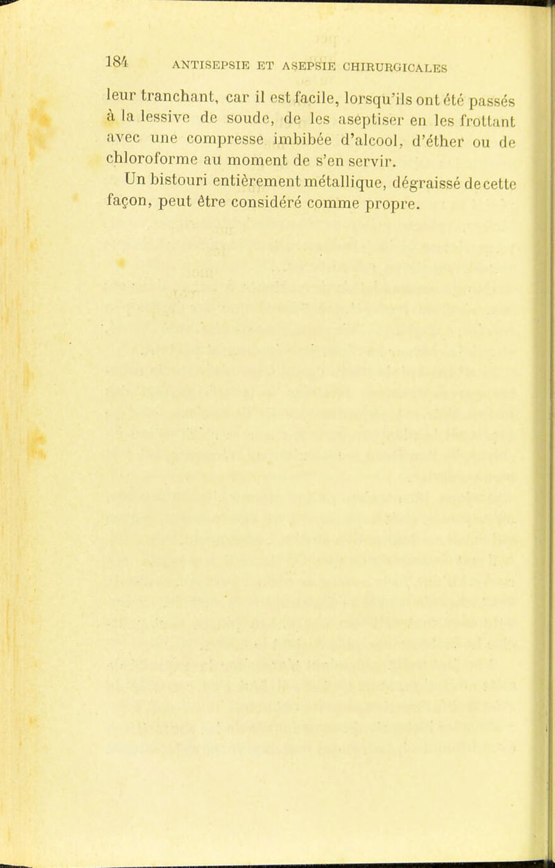 leur tranchant, car il est facile, lorsqu'ils ont été passés à la lessive de soude, de les aseptiser en les frottant avec une compresse imbibée d'alcool, d'ëther ou de chloroforme au moment de s'en servir. Un bistouri entièrement métallique, dégraissé de cette façon, peut être considéré comme propre.