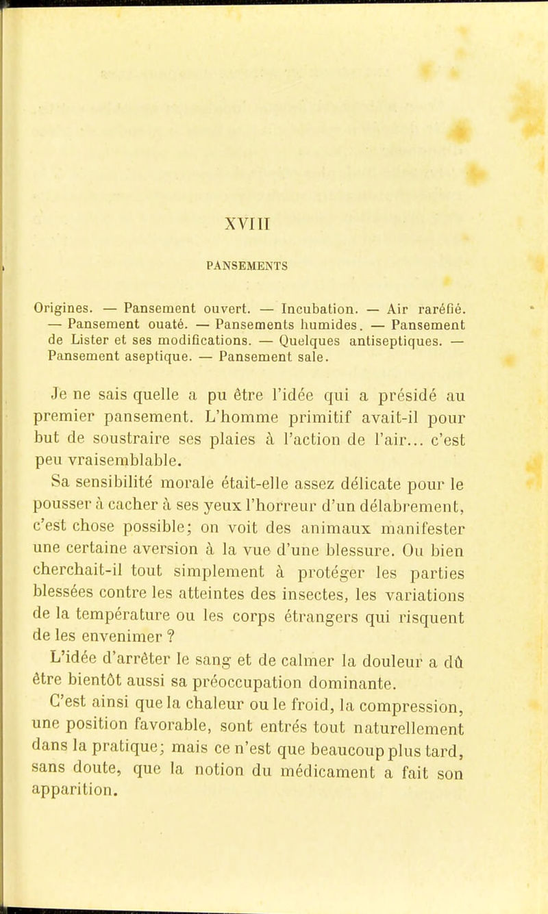 XVIII PANSEMENTS Origines. — Pansement ouvert. — Incubation. — Air raréfié. — Pansement ouaté. — Pansements humides. — Pansement de Lister et ses modifications. — Quelques antiseptiques. — Pansement aseptique. — Pansement sale. Je ne sais quelle a pu être l'idée qui a présidé au premier pansement. L'homme primitif avait-il pour but de soustraire ses plaies à l'action de l'air... c'est peu vraisemblable. Sa sensibilité morale était-elle assez délicate pour le pousser cà cacher à ses yeux l'horreur d'un délabrement, c'est chose possible; on voit des animaux manifester une certaine aversion à la vue d'une blessure. Ou bien cherchait-il tout simplement à protéger les parties blessées contre les atteintes des insectes, les variations de la température ou les corps étrangers qui risquent de les envenimer ? L'idée d'arrêter le sang et de calmer la douleur a dû être bientôt aussi sa préoccupation dominante. C'est ainsi que la chaleur ou le froid, la compression, une position favorable, sont entrés tout naturellement dans la pratique; mais ce n'est que beaucoup plus tard, sans doute, que la notion du médicament a fait son apparition.