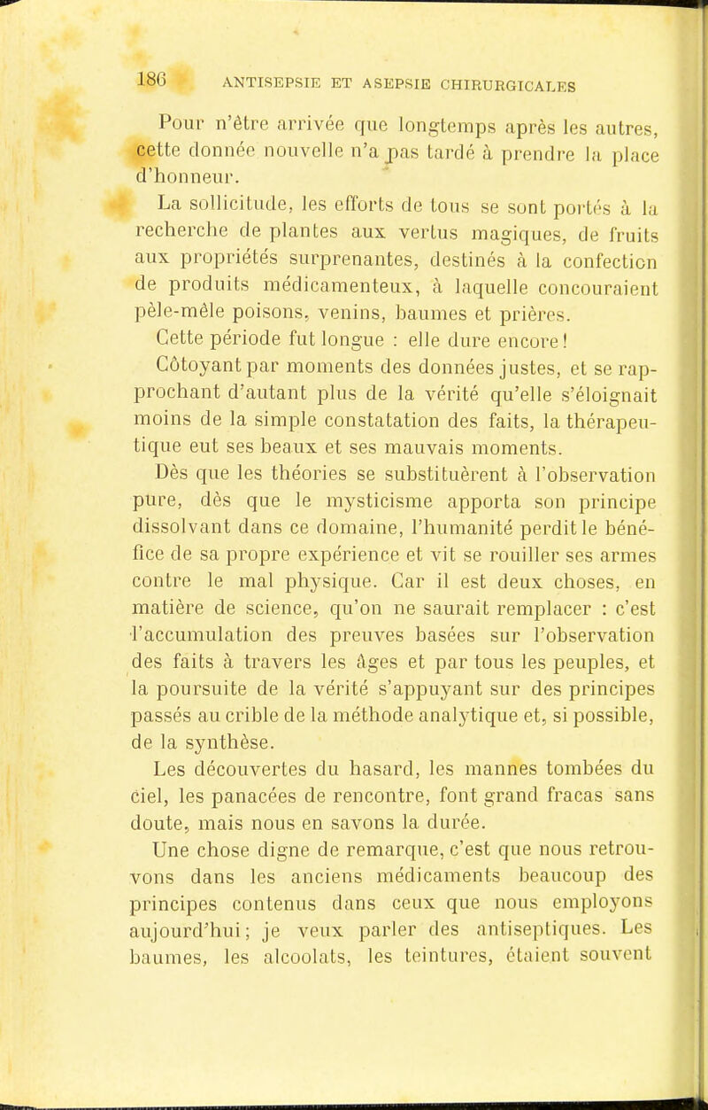 Pour n'être arrivée que longtemps après les autres, cette donnée nouvelle n'a pas tardé à prendre la place d'honneur. La sollicitude, les efforts de tous se sont portés à la recherche de plantes aux vertus magiques, de fruits aux propriétés surprenantes, destinés cà la confection de produits médicamenteux, à laquelle concouraient pêle-mêle poisons, venins, baumes et prières. Cette période fut longue : elle dure encore ! Côtoyant par moments des données justes, et se rap- prochant d'autant plus de la vérité qu'elle s'éloignait moins de la simple constatation des faits, la thérapeu- tique eut ses beaux et ses mauvais moments. Dès que les théories se substituèrent à l'observation pure, dès que le mysticisme apporta son principe dissolvant dans ce domaine, l'humanité perdit le béné- fice de sa propre expérience et vit se rouiller ses armes contre le mal physique. Car il est deux choses, en matière de science, qu'on ne saurait remplacer : c'est l'accumulation des preuves basées sur l'observation des faits à travers les âges et par tous les peuples, et la poursuite de la vérité s'appuyant sur des principes passés au crible de la méthode analytique et, si possible, de la synthèse. Les découvertes du hasard, les mannes tombées du ciel, les panacées de rencontre, font grand fracas sans doute, mais nous en savons la durée. Une chose digne de remarque, c'est que nous retrou- vons dans les anciens médicaments beaucoup des principes contenus dans ceux que nous employons aujourd'hui; je veux parler des antiseptiques. Les baumes, les alcoolats, les teintures, étaient souvent