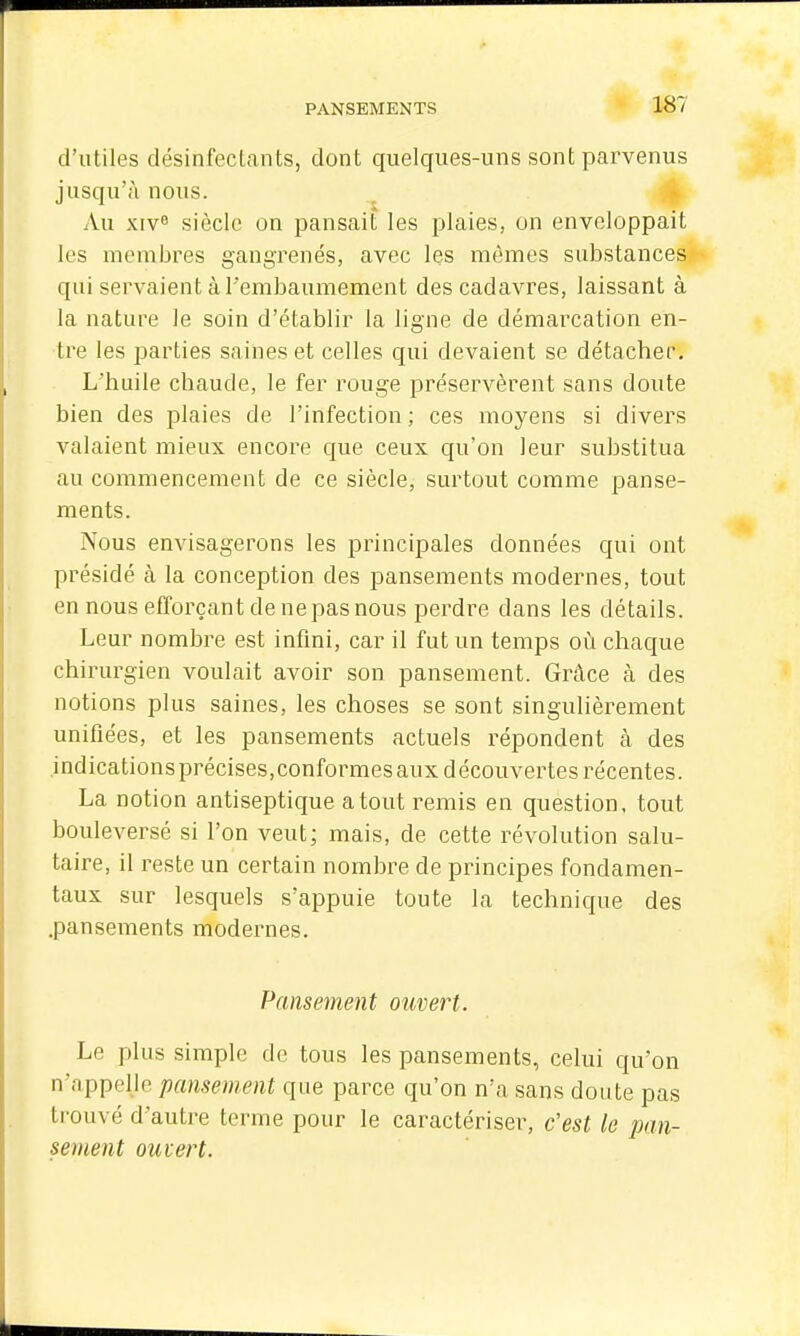 d'utiles désinfeclants, dont quelques-uns sont parvenus jusqu'à nous. Au xiv» siècle on pansait les plaies, on enveloppait les membres gangrenés, avec les mêmes substances qui servaient à l'embaumement des cadavres, laissant à la nature le soin d'établir la ligne de démarcation en- tre les parties saines et celles qui devaient se détacher. L'huile chaude, le fer rouge préservèrent sans doute bien des plaies de l'infection : ces moyens si divers valaient mieux encore que ceux qu'on leur substitua au commencement de ce siècle, surtout comme panse- ments. Nous envisagerons les principales données qui ont présidé à la conception des pansements modernes, tout en nous efforçant de ne pas nous perdre dans les détails. Leur nombre est inflni, car il fut un temps où chaque chirurgien voulait avoir son pansement. Grâce à des notions plus saines, les choses se sont singulièrement unifiées, et les pansements actuels répondent à des indications précises,conformes aux découvertes récentes. La notion antiseptique atout remis en question, tout bouleversé si l'on veut; mais, de cette révolution salu- taire, il reste un certain nombre de principes fondamen- taux sur lesquels s'appuie toute la technique des .pansements modernes. Pansement ouvert. Le plus simple de tous les pansements, celui qu'on n'appelle pansement que parce qu'on n'a sans doute pas trouvé d'autre terme pour le caractériser, c'est le pan- sement ouvert.