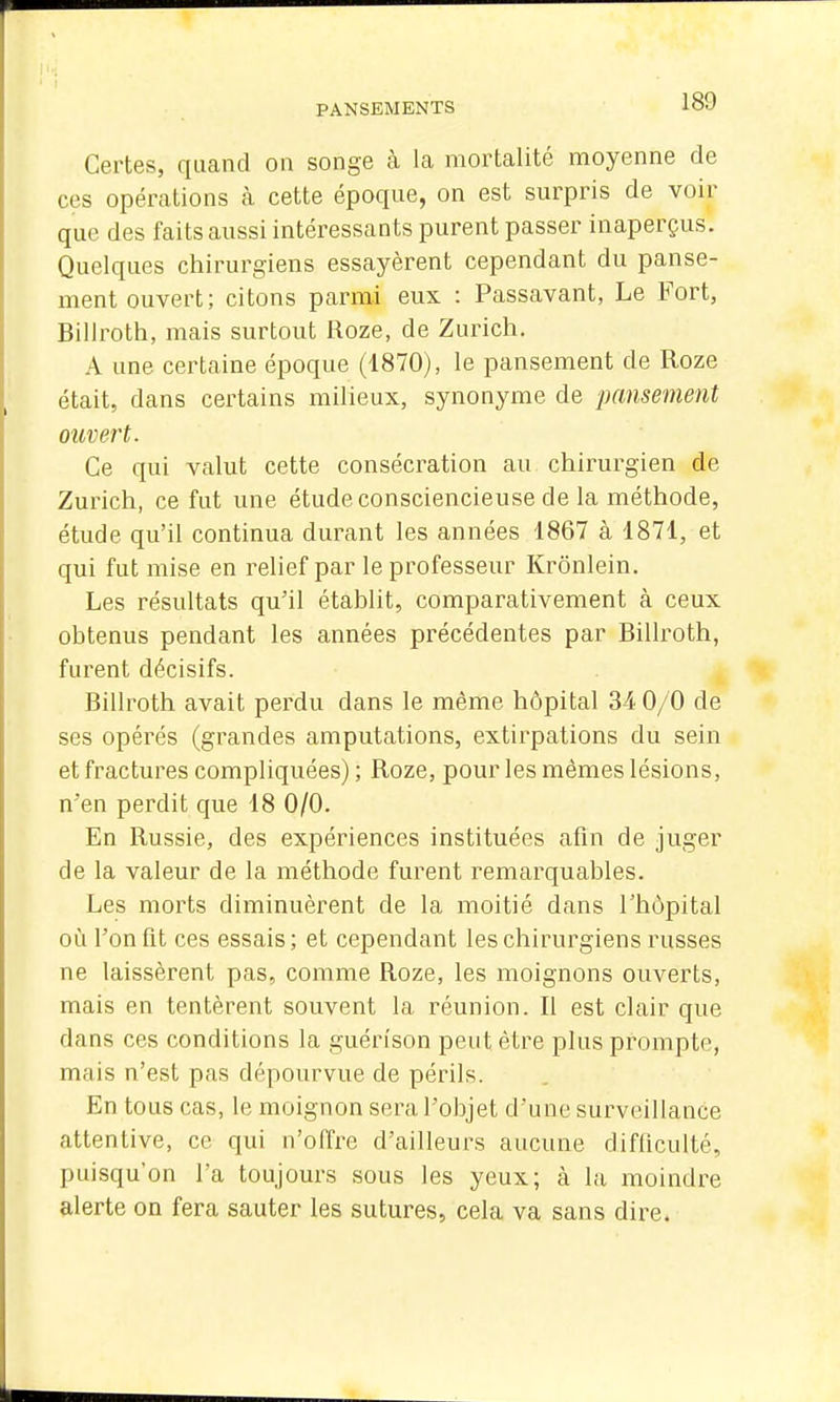 Certes, quand on songe à la mortalité moyenne de ces opérations à cette époque, on est surpris de voir que des faits aussi intéressants purent passer inaperçus. Quelques chirurgiens essayèrent cependant du panse- ment ouvert; citons parmi eux : Passavant, Le Fort, Billroth, mais surtout Roze, de Zuricli. A une certaine époque (1870), le pansement de Roze était, dans certains milieux, synonyme de pansement ouvert. Ce qui valut cette consécration au chirurgien de Zurich, ce fut une étude consciencieuse de la méthode, étude qu'il continua durant les années 1867 à 1871, et qui fut mise en relief par le professeur Krônlein. Les résultats qu'il établit, comparativement à ceux ohtenus pendant les années précédentes par Billroth, furent décisifs. Billroth avait perdu dans le même hôpital 34 0/0 de ses opérés (grandes amputations, extirpations du sein et fractures compliquées); Roze, pour les mêmes lésions, n'en perdit que 18 0/0. En Russie, des expériences instituées afin de juger de la valeur de la méthode furent remarquables. Les morts diminuèrent de la moitié dans l'hôpital où l'on fit ces essais; et cependant les chirurgiens russes ne laissèrent pas, comme Roze, les moignons ouverts, mais en tentèrent souvent la réunion. Il est clair que dans ces conditions la guérfson peut être plus prompte, mais n'est pas dépourvue de périls. En tous cas, le moignon sera l'objet d'une surveillance attentive, ce qui n'offre d'ailleurs aucune difficulté, puisqu'on l'a toujours sous les yeux; à la moindre alerte on fera sauter les sutures, cela va sans dire.