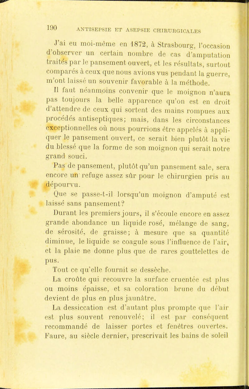 J'ai eu moi-même en 1872, à Strasbourg, l'occasion d'observer un certain nombre de cas d'amputation traités par le pansement ouvert, et les résultats, surtout comparés à ceux que nous avions vus pendant la guerre, m'ont laissé un souvenir favorable à la méthode. Il faut néanmoins convenir que le moignon n'aura pas toujours la belle apparence qu'on est en droit d'attendre de ceux qui sortent des mains rompues aux procédés antiseptiques; mais, dans les circonstances exceptionnelles où nous pourrions être appelés à appli- quer le pansement ouvert, ce serait bien plutôt la vie du blessé que la forme de son moignon qui serait notre grand souci. Pas de pansement, plutôt qu'un pansement sale, sera encore un refuge assez sûr pour le chirurgien pris au dépourvu. Que se passe-t-il lorsqu'un moignon d'amputé est laissé sans pansement? Durant les premiers jours, il s'écoule encore en assez grande abondance un liquide rosé, mélange de sang, de sérosité, de graisse; à mesure que sa quantité diminue, le liquide se coagule sous l'influence de l'air, et la plaie ne donne plus que de rares gouttelettes de pus. Tout ce qu'elle fournit se dessèche. La croûte qui recouvre la surface cruentée est plus ou moins épaisse, et sa coloration brune du début devient de plus en plus jaunâtre. La dessiccation est d'autant plus prompte que Tair est plus souvent renouvelé; il est par conséquent recommandé de laisser portes et fenêtres ouvertes. Faure, au siècle dernier, prescrivait les bains de soleil