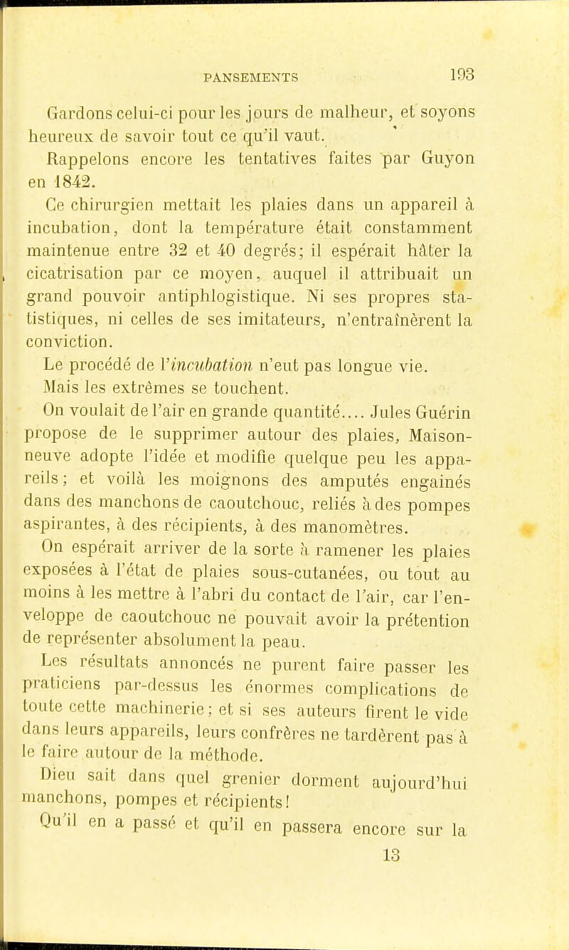 Gardons celui-ci pour les jours de malheur, et soyons heureux de savoir tout ce qu'il vaut. Rappelons encore les tentatives faites par Guyon en 1842. Ce chirurgien mettait les plaies dans un appareil à incubation, dont la température était constamment maintenue entre 32 et 40 degrés; il espérait hâter la cicatrisation par ce moyen, auquel il attribuait un grand pouvoir antiphlogistique. Ni ses propres sta- tistiques, ni celles de ses imitateurs, n'entraînèrent la conviction. Le procédé de l'incubation n'eut pas longue vie. Mais les extrêmes se touchent. On voulait de l'air en grande quantité.... Jules Guérin propose de le supprimer autour des plaies. Maison- neuve adopte l'idée et modifie quelque peu les appa- reils ; et voilà les moignons des amputés engainés dans des manchons de caoutchouc, reliés h des pompes aspirantes, cà des récipients, à des manomètres. On espérait arriver de la sorte à ramener les plaies exposées à l'état de plaies sous-cutanées, ou tout au moins à les mettre à l'abri du contact de l'air, car l'en- veloppe de caoutchouc ne pouvait avoir la prétention de représenter absolument la peau. Les résultats annoncés ne purent faire passer les praticiens par-dessus les énormes complications de toute cette machinerie ; et si ses auteurs firent le vide dans leurs appareils, leurs confrères ne tardèrent pas à le faire autour de la méthode. Dieu sait dans quel grenier dorment aujourd'hui manchons, pompes et récipients! Qu'il en a passé et qu'il en passera encore sur la 13