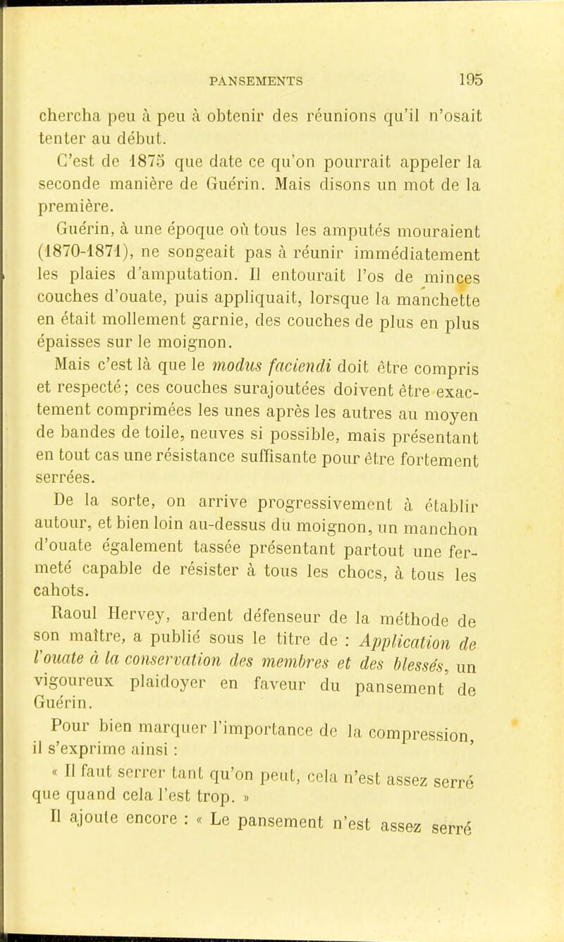 chercha peu à peu à obtenir des réunions qu'il n'osait tenter au début. C'est de 1873 que date ce qu'on pourrait appeler la seconde manière de Guérin. Mais disons un mot de la première. Guérin, à une époque où tous les amputés mouraient (1870-1874), ne songeait pas ci réunir immédiatement les plaies d'amputation. Il entourait l'os de minces couches d'ouate, puis appliquait, lorsque la manchette en était mollement garnie, des couches de plus en plus épaisses sur le moignon. Mais c'est là que le modus faciendi doit être compris et respecté; ces couches surajoutées doivent être exac- tement comprimées les unes après les autres au moyen de bandes de toile, neuves si possible, mais présentant en tout cas une résistance suffisante pour être fortement serrées. De la sorte, on arrive progressivement à établir autour, et bien loin au-dessus du moignon, un manchon d'ouate également tassée présentant partout une fer- meté capable de résister à tous les chocs, à tous les cahots. Raoul Hervey, ardent défenseur de la méthode de son maître, a publié sous le titre de : AppHcatmi de Vouate à la conservation des membres et des blessés, un vigoureux plaidoyer en faveur du pansement' de Guérin. Pour bien marquer l'importance de la compression, il s'exprime ainsi : « Il faut serrer tant qu'on peut, cela n'est assez serré que quand cela l'est trop. » Il ajoute encore : « Le pansement n'est assez serré