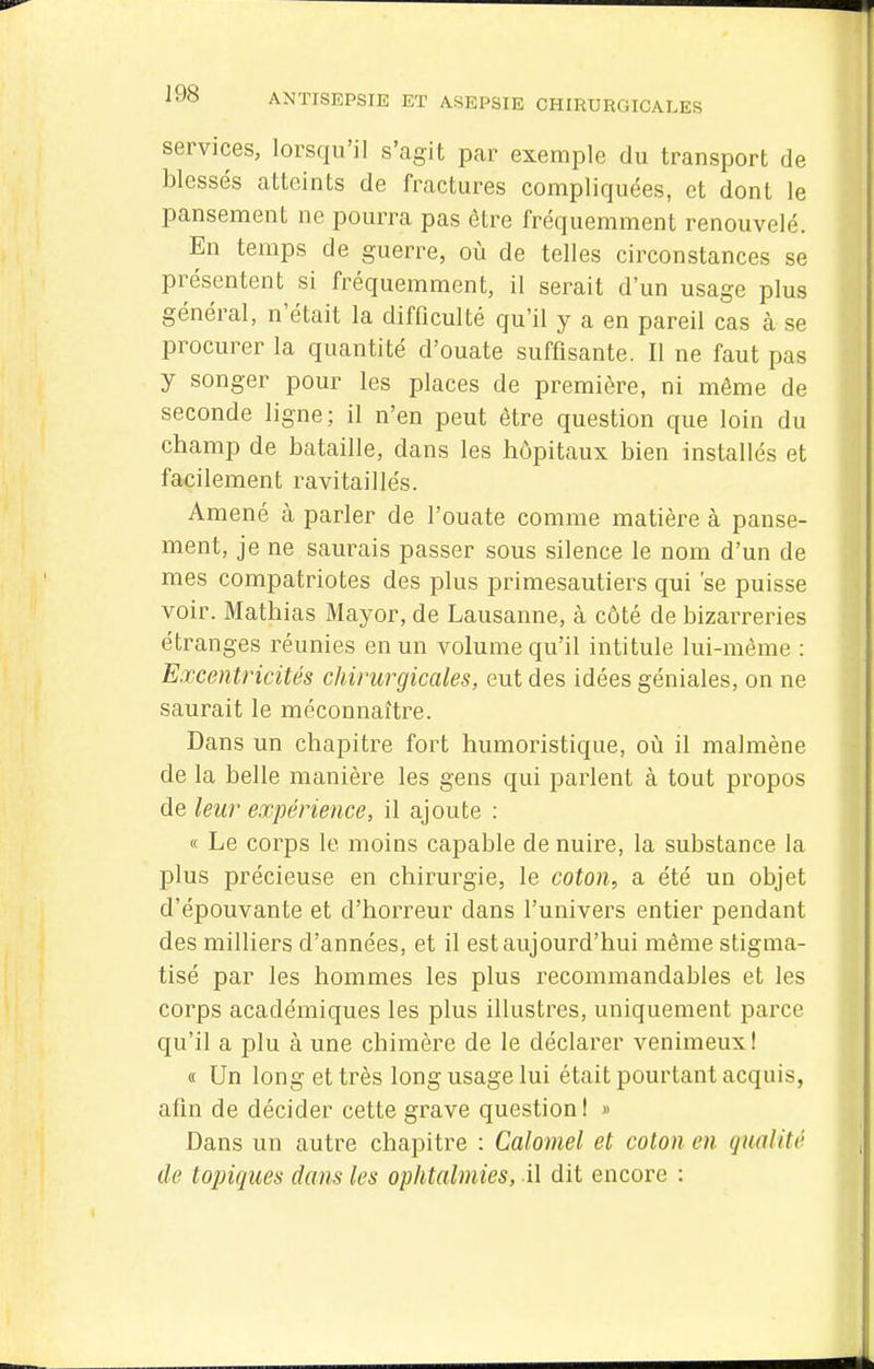 services, lorsqu'il s'agit pcar exemple du transport de blessés atteints de fractures compliquées, et dont le pansement ne pourra pas être fréquemment renouvelé. En temps de guerre, où de telles circonstances se présentent si fréquemment, il serait d'un usage plus général, n'était la difficulté qu'il y a en pareil cas à se procurer la quantité d'ouate suffisante. Il ne faut pas y songer pour les places de première, ni même de seconde ligne; il n'en peut être question que loin du champ de bataille, dans les hôpitaux bien installés et facilement ravitaillés. Amené à parler de l'ouate comme matière à panse- ment, je ne saurais passer sous silence le nom d'un de mes compatriotes des plus primesautiers qui 'se puisse voir. Mathias Mayor, de Lausanne, à côté de bizarreries étranges réunies en un volume qu'il intitule lui-même : Excentricités chirurgicales, eut des idées géniales, on ne saurait le méconnaître. Dans un chapitre fort humoristique, où il malmène de la belle manière les gens qui parlent à tout propos de leur expérience, il ajoute : <t Le corps le moins capable de nuire, la substance la plus précieuse en chirurgie, le coton, a été un objet d'épouvante et d'horreur dans l'univers entier pendant des milliers d'années, et il est aujourd'hui même stigma- tisé par les hommes les plus recommandables et les corps académiques les plus illustres, uniquement parce qu'il a plu à une chimère de le déclarer venimeux! « Un long et très long usage lui était pourtant acquis, afin de décider cette grave question I » Dans un autre chapitre : Calomel et coton en qualité de topiques dans les ophtalmies, il dit encore :