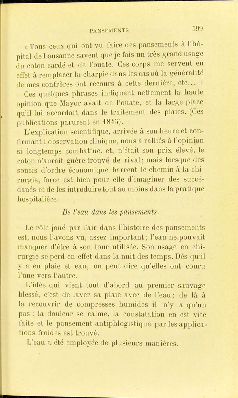 « Tous ceux qui ont vu faire des pansements à l'hô- pital de Lausanne savent que je fais un très grand usage du coton cardé et de l'ouate. Ces corps me servent en effet cà remplacer la charpie dans les cas où la généralité de mes confrères ont recours à cette dernière, etc.. » Ces quelques phrases indiquent nettement la haute opinion que Mayor avait de l'ouate, et la large place qu'il lui accordait dans le traitement des plaies. (Ces puhlications parurent en 1845). L'explication scientifique, arrivée à son heure et con- firmant l'observation clinique, nous a ralUés à l'opinion si longtemps combattue, et, n'était son prix élevé, le coton n'aurait guèz^e trouvé de rival ; mais lorsque des soucis d'ordre économique barrent le chemin à la chi- rurgie, force est bien pour elle d'imaginer des succé- danés et de les introduire tout au moins dans la pratique hospitalière. De Veau dans les pansements. Le rôle joué par l'air dans l'histoire des pansements est, nous l'avons vu, assez important ; l'eau ne pouvait manquer d'être à son tour utilisée. Son usage en. chi- rurgie se perd en effet dans la nuit des temps. Dès qu'il y a eu plaie et eau, on peut dire qu'elles ont couru l'une vers l'autre. L'idée qui vient tout d'abord au premier sauvage blessé, c'est de laver sa plaie avec de l'eau: de là à la recouvrir de compresses humides il n'y a qu'un pas : la douleur se calme, la constatation en est vite faite et le pansement antiphlogistique par les applica- tions froides est trouvé. L'eau a été employée de plusieurs manières.