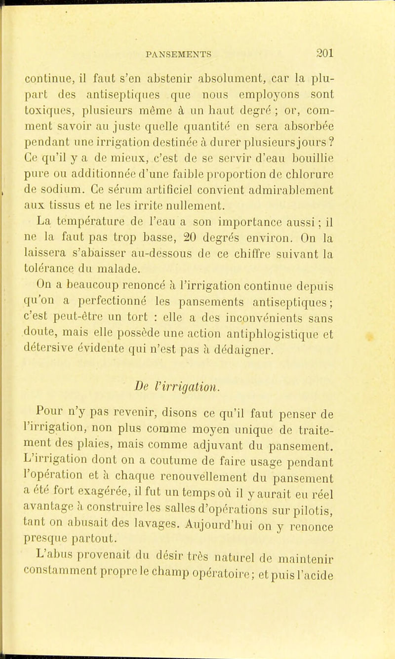 continue, il faut s'en abstenir absolument, car la plu- part des antiseptiques que nous emploj^ons sont toxiques, plusieurs môme à un haut degré ; or, com- ment savoir au juste quelle quantité en sera absorbée pendant une irrigation destinée à durer plusieurs jours ? Ce qu'il y a de mieux, c'est de se servir d'eau bouillie pure ou additionnée d'une faible proportion de chlorure de sodium. Ce sérum artificiel convient admirablement aux tissus et ne les irrite nullement. La température de l'eau a son importance aussi ; il ne la faut pas trop basse, 20 degrés environ. On la laissera s'abaisser au-dessous de ce chiffre suivant la tolérance du malade. On a beaucoup renoncé à l'irrigation continue depuis qu'on a perfectionné les pansements antiseptiques; c'est peut-être un tort : elle a des inconvénients sans doute, mais elle possède une action antiphlogistique et détersive évidente qui n'est pas à dédaigner. De Virrigation. Pour n'y pas revenir, disons ce qu'il faut penser de l'irrigation, non plus comme moyen unique de traite- ment des plaies, mais comme adjuvant du pansement. L'irrigation dont on a coutume de faire usage pendant l'opération et à chaque renouvellement du pansement a été fort exagérée, il fut un temps où il y aurait eu réel avantage à construire les salles d'opérations sur pilotis, tant on abusait des lavages. Aujourd'hui on y renonce presque partout. L'abus provenait du désir très naturel de maintenir constamment propre le champ opératoire; et puis l'acide