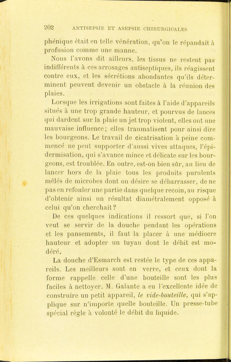 phéniqiie était en telle vénération, qu'on le répandait à profusion comme une manne. Nous l'avons dit ailleiu-s, les tissus ne restent pas indifférents à ces arrosages antiseptiques, ils réagissent contre eux, et les sécrétions abondantes qu'ils déter- minent peuvent devenir un obstacle à la réunion des plaies. Lorsque les irrigations sont faites à l'aide d'appareils situés à une trop grande hauteur, et pourvus de lances qui dardent sur la plaie un jet trop violent, elles ont une mauvaise influence; elles traumatisent pour ainsi dire les bourgeons. Le travail de cicatrisation à peine com- mencé ne peut supporter d'aussi vives attaques, l'épi- dermisation, qui s'avance mince et délicate sur les bour- geons, est troublée. En outre, est-on bien sûr, au lieu de lancer hors de la plaie tous les produits purulents mêlés de microbes dont on désire se débarrasser, de ne pas en refouler une partie dans quelque recoin, au risque d'obtenir ainsi un résultat diamétralement opposé à celui qu'on cherchait? De ces quelques indications il ressort que, si l'on veut se servir de la douche pendant les opérations et les pansements, il faut la placer à une médiocre hauteur et adopter un tuyau dont le débit est mo- déré. La douche d'Esmarch est restée le type de ces appa- reils. Les meilleurs sont en verre, et ceux dont la forme rappelle celle d'une bouteille sont les plus faciles à nettoyer. M. Galante a eu l'excellente idée de construire un petit appareil, le vide-bouteille, qui s'ap- plique sur n'importe quelle bouteille. Un presse-tube spécial règle h volonté le débit du liquide.