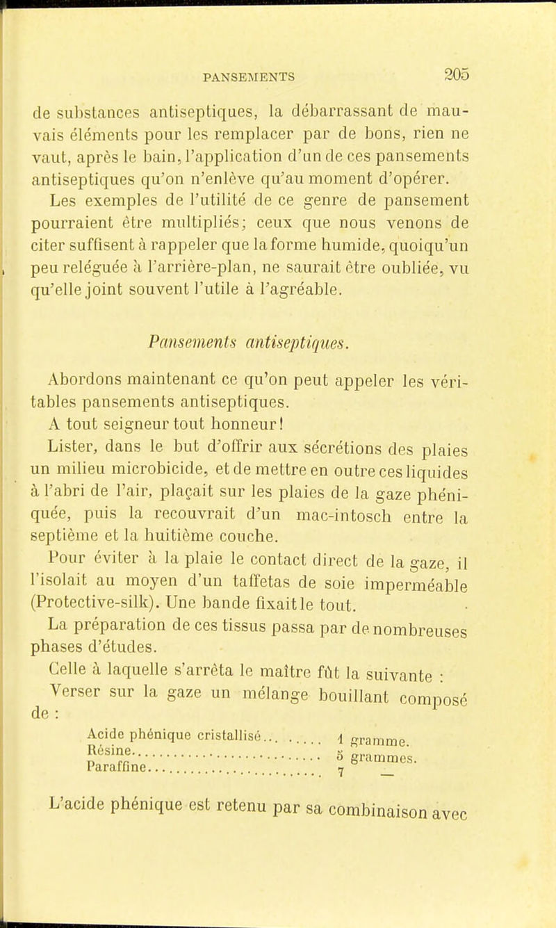 305 de sul)stanc.es antiseptiques, la débarrassant de mau- vais éléments pour les remplacer par de bons, rien ne vaut, après le bain, l'application d'un de ces pansements antiseptiques qu'on n'enlève qu'au moment d'opérer. Les exemples de l'utilité de ce genre de pansement pourraient être multipliés; ceux que nous venons de citer suffisent à rappeler que la forme humide, quoiqu'un peu reléguée à l'arrière-plan, ne saurait être oubliée, vu qu'elle joint souvent l'utile à l'agréable. Pansements antiseptiques. Abordons maintenant ce qu'on peut appeler les véri- tables pansements antiseptiques. A tout seigneur tout honneur! Lister, dans le but d'offrir aux sécrétions des plaies un milieu microbicide, et de mettre en outre ces liquides à l'abri de l'air, plaçait sur les plaies de la gaze phéni- quée, puis la recouvrait d'un mac-intosch entre la septième et la huitième couche. Pour éviter à la plaie le contact direct de la gaze, il l'isolait au moyen d'un taffetas de soie imperméable (Protective-silk), Une bande fixait le tout. La préparation de ces tissus passa par de nombreuses phases d'études. Celle à laquelle s'arrêta le maître fût la suivante : Verser sur la gaze un mélange bouillant composé de : Acide phénique cristallisé... . 1 ramme ••• 5 grammes. Paraffine ..... 7 L'acide phénique est retenu par sa combinaison avec