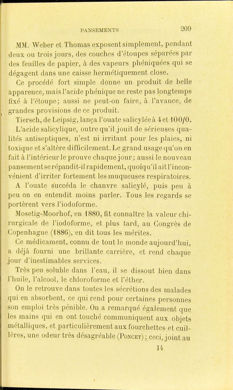 MM. Weber et Thomas exposent simplement, pendant deux ou trois jours, des couches d'étoupes séparées par des feuilles de papier, à des vapeurs phéniquées qui se dégagent dans une caisse hermétiquement close. Ce procédé fort simple donne un produit de belle apparence; mais l'acide phénique ne reste pas longtemps fixé à l'étoupe; aussi ne peut-on faire, à l'avance, de grandes provisions de ce produit. Tiersch, de Leipsig, lança l'ouate salicyléeà ^et dOO/O. L'acide salicylique, outre qu'il jouit de sérieuses qua- lités antiseptiques, n'est ni irritant pour les plaies, ni toxique et s'altère difficilement. Le grand usage qu'on en fait à l'intérieur le prouve chaque jour ; aussi le nouveau pansement se répandit-il rapidement, quoiqu'il ait l'incon- vénient d'irriter fortement les muqueuses respiratoires. A l'ouate succéda le chanvre salicylé, puis peu à peu on en entendit moins parler. Tous les regards se portèrent vers l'iodoforme. Mosetig-Moorhof, en 1880, fit connaître la valeur chi- rurgicale de l'iodoforme, et plus tard, au Congrès de Copenhague (1886), en dit tous les mérites. Ce médicament, connu de tout le monde aujourd'hui, a déjà fourni une brillante carrière, et rend chaque jour d'inestimables services. Très peu soluble dans l'eau, il se dissout bien dans l'huile, l'alcool, le chloroforme et l'éther. On le retrouve dans toutes les sécrétions des malades qui en absorbent, ce qui rend pour certaines personnes son emploi très pénible. On a remarqué également que les mains qui en ont touché communiquent aux objets métalliques, et particulièrement aux fourchettes et cuil- lères, une odeur très désagréable (Ponget); ceci, joint au 14