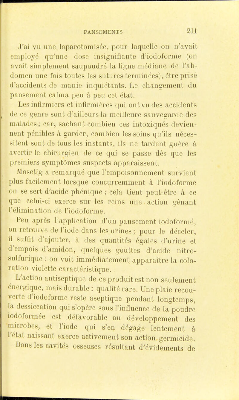J'ai vu une laparotomisée, pour laquelle on n'avait employé qu'une dose insignifiante d'iodoforme (on avait simplement saupoudré la ligne médiane de l'ab- domen une fois toutes les sutures terminées), être prise d'accidents de manie inquiétants. Le changement du pansement calma peu à peu cet état. Les inlirmiers et infirmières qui ont vu des accidents de ce genre sont d'ailleurs la meilleure sauvegarde des malades; car, sachant combien ces intoxiqués devien- nent pénibles à garder, combien les soins qu'ils néces- sitent sont de tous les instants, ils ne tardent guère à avertir le chirurgien de ce qui se passe dès que les premiers symptômes suspects apparaissent. Mosetig a remarqué que l'empoisonnement survient plus facilement lorsque concurremment à l'iodoforme on se sert d'acide phénique ; cela tient peut-être à ce que celui-ci exerce sur les reins une action gênant l'élimination de l'iodoforme. Peu après l'application d'un pansement iodoformé, on retrouve de l'iode dans les urines ; pour le déceler, il suffit d'ajouter, à des quantités égales d'urine et d'empois d'amidon, quelques gouttes d'acide nitro- sulfurique : on voit immédiatement apparaître la colo- ration violette caractéristique. L'action antiseptique de ce produit est non seulement énergique, mais durable : qualité rare. Une plaie recou- verte d'iodoforme reste aseptique pendant longtemps, la dessiccation qui s'opère sous l'influence de la poudre iodoformée est défavorable au développement des microbes, et l'iode qui s'en dégage lentement à l'état naissant exerce activement son action, germicide. Dans les cavités osseuses résultant d'évidements de