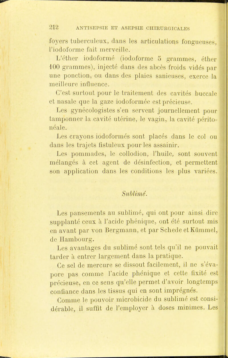 foyers tuberculeux, dans les articulations fongueuses, l'iodoforme fait merveille. L'éther iodoformé (iodoforme 3 grammes, éther 400 grammes), injecté dans des abcès froids vidés par une ponction, ou dans des plaies sanieuses, exerce la meilleure influence. C'est surtout pour le traitement des cavités buccale et nasale que la gaze iodoformée est précieuse. Les gynécologistes s'en servent journellement pour tamponner la cavité utérine, le vagin, la cavité périto- néale. Les crayons iodoformés sont placés dans le col ou dans les trajets fistuleux pour les assainir. Les pommades, le coUodion, l'huile, sont souvent mélangés à cet agent de désinfection, et permettent son application dans les conditions les plus variées. Sublimé. Les pansements au sublimé, qui ont pour ainsi dire supplanté ceux à l'acide phénique, ont été surtout mis en avant par von Bergmann, et par Schede etKiimmel, de Hambourg. Les avantages du sublimé sont tels qu'il ne pouvait tarder à entrer largement dans la pratique. Ce sel de mercure se dissout facilement, il ne s'éva- poi^e pas comme l'acide phénique et cette fixité est précieuse, en ce sens qu'elle permet d'avoir longtemps confiance dans les tissus qui en sont imprégnés. Comme le pouvoir microbicide du sublimé est consi- dérable, il suffit de l'employer h doses minimes. Les