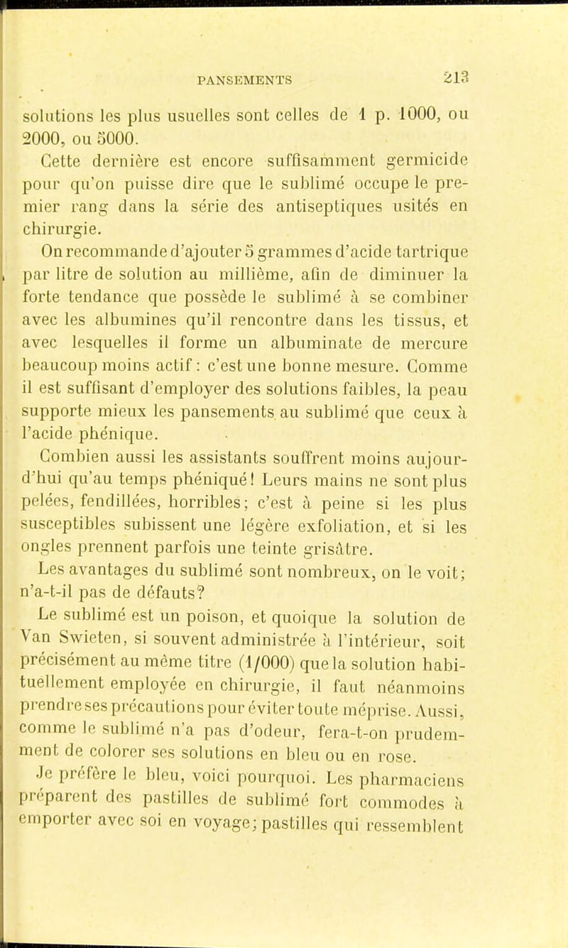 solutions les plus usuelles sont celles de 1 p. 1000, ou 2000, ou SOOO. Cette dernière est encore suffisamment germiclde pour qu'on puisse dire que le sublimé occupe le pre- mier rang dans la série des antiseptiques usités en chirurgie. On recommande d'ajouter 5 grammes d'acide tartrique par litre de solution au millième, afin de diminuer la forte tendance que possède le sublimé à se combiner avec les albumines qu'il rencontre dans les tissus, et avec lesquelles il forme un albuminate de mercure beaucoup moins actif: c'est une bonne mesure. Comme il est suffisant d'employer des solutions faibles, la peau supporte mieux les pansements, au sublimé que ceux à l'acide phénique. Combien aussi les assistants souffrent moins aujour- d'hui qu'au temps phéniqué! Leurs mains ne sont plus pelées, fendillées, horribles; c'est à peine si les plus susceptibles subissent une légère exfoliation, et si les ongles prennent parfois une teinte grisâtre. Les avantages du sublimé sont nombreux, on le voit; n'a-t-il pas de défauts? Le sublimé est un poison, et quoique la solution de Van Swieten, si souvent administrée à l'intérieur, soit précisément au même titre (1/000) que la solution habi- tuellement employée en chirurgie, il faut néanmoins pi'endre ses précautions pour éviter toute méprise. Aussi, comme le sublimé n'a pas d'odeur, fera-t-on prudem- ment de colorer ses solutions en bleu ou en rose. Je préfère le bleu, voici pourquoi. Les pharmaciens préparent des pastilles de sublimé fort commodes à emporter avec soi en voyage; pastilles qui ressemblent