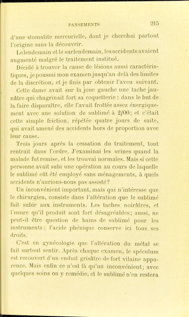 d'une stomatite mercurielle, dont je cherchai partout l'origine sans la découvrir. Le lendemain et le surlendemain, les accidents avaient augmenté malgré le traitement institué. Décidé à trouver la cause de lésions aussi caractéris- tiques, je poussai mon examen jusqu'au delà des limites de la discrétion, et je finis par obtenir l'aveu suivant. Cette dame avait sur la joue gauche une tache jau- nâtre qui chagrinait fort sa coquetterie : dans le but de la faire disparaître, elle l'avait frottée assez énergique- ment avec une solution de sublimé à 2/00; et c'était cette simple friction, répétée quatre jours de suite, qui avait amené des accidents hors de proportion avec leur cause. Trois jours après la cessation du traitement, tout rentrait dans l'ordre. J'examinai les urines quand la malade fut remise, et les trouvai normales. Mais si cette personne avait subi une opération au cours de laquelle le sublimé eût été employé sans ménagements, à quels accidents n'aurions-nous pas assisté? Un inconvénient important, mais qui n'intéresse que le chirurgien, consiste dans l'altération que le sublimé fait subir aux instruments. Les taches noirâtres, et l'usure qu'il produit sont fort désagréables; aussi, ne po.ut-il être question de bains de sublimé pour les instruments; l'acide phénique conserve ici tous.ses droits. C'est en gynécologie que l'altération du métal se fait surtout sentir. Après chaque examen, le spéculum est recouvert d'un enduit grisâtre de fort vilaine appa- rence. Mais enfin ce n'est là qu'un inconvénient; avec quelques soins on y remédie, et le sublimé n'en restera