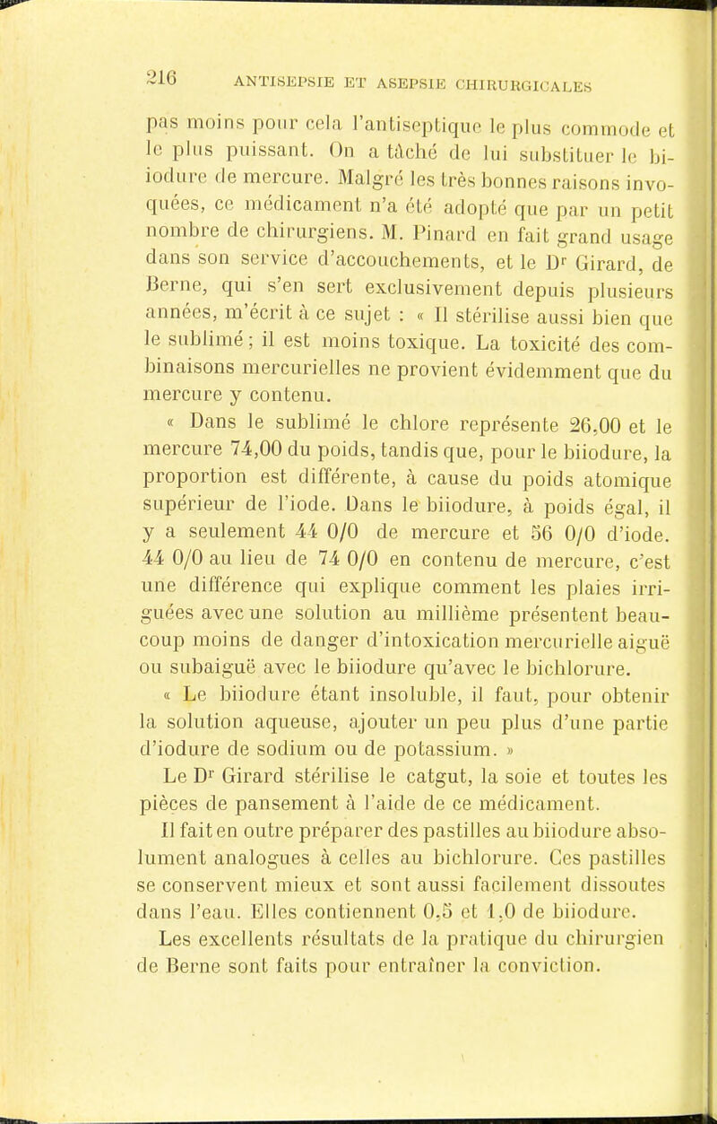 pas moins pour cela l'antiseptique le plus commode et le plus puissant. On a tâché de lui substituer le bi- iodurc (le mercure. Malgré les très bonnes raisons invo- quées, ce médicament n'a été adopté que par un petit nombre de chirurgiens. M. Pinard en fait grand usage dans son service d'accouchements, et le D- Girard, de Berne, qui s'en sert exclusivement depuis plusieurs années, m'écrit à ce sujet : « Il stérilise aussi bien que le sublimé ; il est moins toxique. La toxicité des com- binaisons mercurielles ne provient évidemment que du mercure y contenu, « Dans le sublimé le chlore représente 26,00 et le mercure 74,00 du poids, tandis que, pour le biiodure, la proportion est différente, à cause du poids atomique supérieur de l'iode. Dans le biiodure, à poids égal, il y a seulement 44 0/0 de mercure et 56 0/0 d'iode. 44 0/0 au lieu de 74 0/0 en contenu de mercure, c'est une différence qui explique comment les plaies irri- guées avec une solution au millième présentent beau- coup moins de danger d'intoxication mercurielle aiguë ou subaiguë avec le biiodure qu'avec le bichlorure. « Le biiodure étant insoluble, il faut, pour obtenir la solution aqueuse, ajouter un peu plus d'une partie d'iodure de sodium ou de potassium. » Le Dr Girard stérilise le catgut, la soie et toutes les pièces de pansement à l'aide de ce médicament. Il fait en outre préparer des pastilles au biiodure abso- lument analogues à celles au bichlorure. Ces pastilles se conservent mieux et sont aussi facilement dissoutes dans l'eau. Elles contiennent 0,5 et 1.0 de biiodure. Les excellents résultats de la pratique du chirurgien de Berne sont faits pour entraîner la conviction.