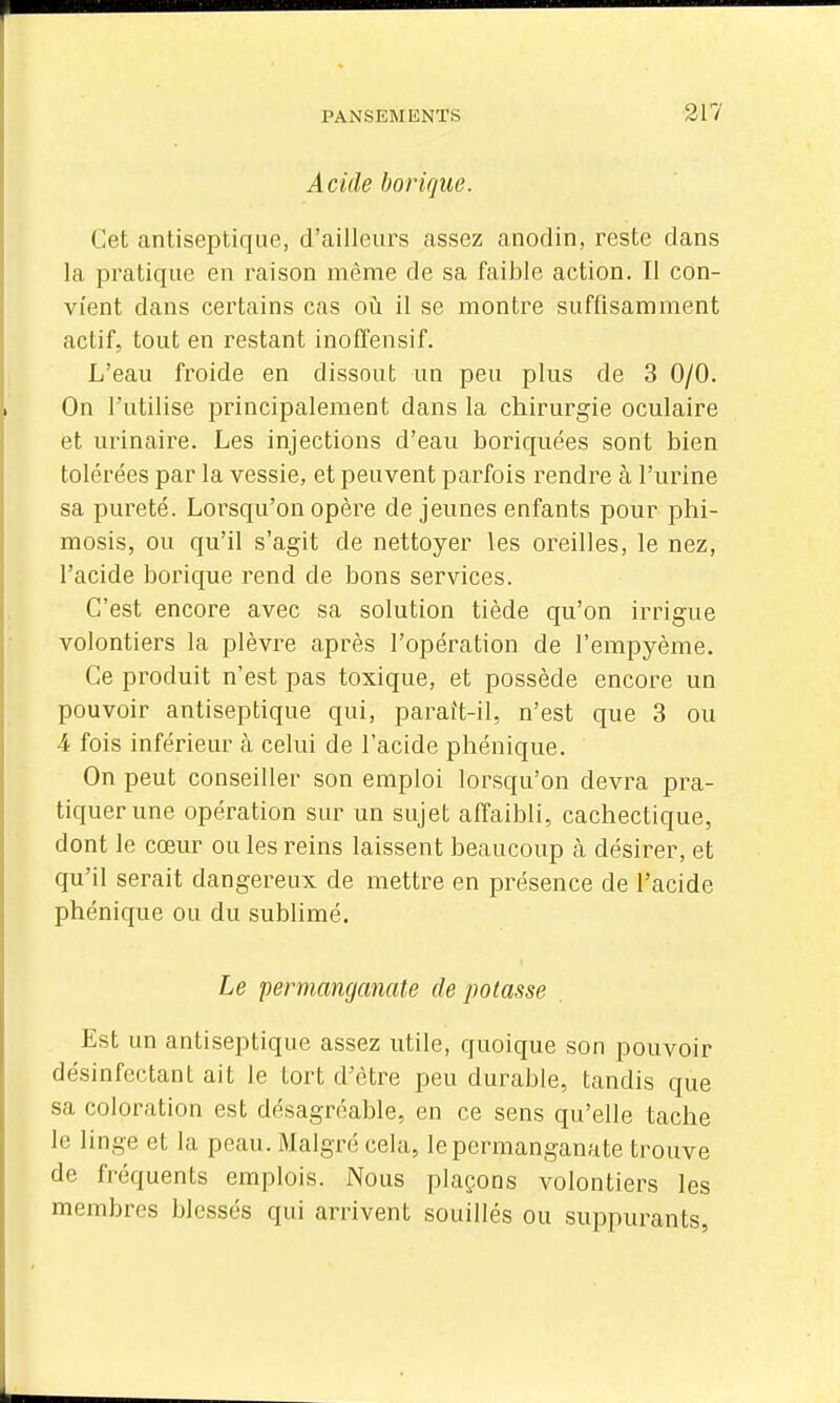 Acide borique. Cet antiseptique, d'ailleurs assez anodin, reste dans la pratique en raison même de sa faible action. Il con- vient dans certains cas où. il se montre suffisamment actif, tout en restant inoffensif. L'eau froide en dissout un peu plus de 3 0/0. On l'utilise principalement dans la chirurgie oculaire et urinaire. Les injections d'eau boriquées sont bien tolérées par la vessie, et peuvent parfois rendre à l'urine sa pureté. Lorsqu'on opère de jeunes enfants pour phi- mosis, ou qu'il s'agit de nettoyer les oreilles, le nez, l'acide borique rend de bons services. C'est encore avec sa solution tiède qu'on irrigue volontiers la plèvre après l'opération de l'empyème. Ce produit n'est pas toxique, et possède encore un pouvoir antiseptique qui, paraît-il, n'est que 3 ou 4 fois inférieur à celui de l'acide phénique. On peut conseiller son emploi lorsqu'on devra pra- tiquer une opération sur un sujet affaibli, cachectique, dont le cœur ou les reins laissent beaucoup à désirer, et qu'il serait dangereux de mettre en présence de l'acide phénique ou du sublimé. Le permanganate dépotasse Est un antiseptique assez utile, quoique son pouvoir désinfectant ait le tort d'être peu durable, tandis que sa coloration est désagréable, en ce sens qu'elle tache le linge et la peau. Malgré cela, le permanganate trouve de fréquents emplois. Nous plaçons volontiers les membres blessés qui arrivent souillés ou suppurants,