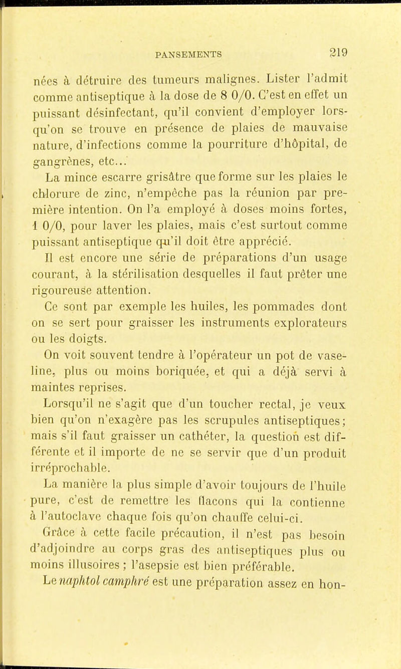 nées à détruire des tumeurs malignes. Lister l'admit comme antiseptique à la dose de 8 0/0. C'est en effet un puissant désinfectant, qu'il convient d'employer lors- qu'on se trouve en présence de plaies de mauvaise nature, d'infections comme la pourriture d'hôpital, de gangrènes, etc.. La mince escarre grisâtre que forme sur les plaies le chlorure de zinc, n'empêche pas la réunion par pre- mière intention. On l'a employé à doses moins fortes, 1 0/0, pour laver les plaies, mais c'est surtout comme puissant antiseptique qu'il doit être apprécié. Il est encore une série de préparations d'un usage courant, à la stérilisation desquelles il faut prêter une rigoureuse attention. Ce sont par exemple les huiles, les pommades dont on se sert pour graisser les instruments explorateurs ou les doigts. On voit souvent tendre à l'opérateur un pot de vase- line, plus ou moins boriquée. et qui a déjà servi à maintes reprises. Lorsqu'il ne s'agit que d'un toucher rectal, je veux bien qu'on n'exagère pas les scrupules antiseptiques; mais s'il faut graisser un cathéter, la question est dif- férente et il importe de ne se servir que d'un produit irréprochable. La manière la plus simple d'avoir toujours de l'huile pure, c'est de remettre les flacons qui la contienne à l'autoclave chaque fois qu'on chauffe celui-ci. Grâce à cette facile précaution, il n'est pas besoin d'adjoindre au corps gras des antiseptiques plus ou moins illusoires ; l'asepsie est bien préférable. Le naphtol camphré est une préparation assez en bon-