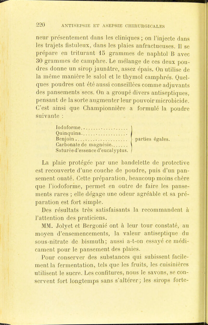 neur présentement dans les cliniques; on l'injecte dans les trajets fistuleux, dans les plaies anfractueuses. 11 se prépare en triturant 13 grammes de naphtol B avec 30 grammes de camphre. Le mélange de ces deux pou- dres donne un sirop jaunâtre, assez épais. On utilise de la même manière le salol et le thymol camphrés. Quel- ques poudres ont été aussi conseillées comme adjuvants des pansements secs. On a groupé divers antiseptiques, pensant de la sorte augmenter leur pouvoir microbicide. C'est ainsi que Championnière a formulé la poudre suivante : lodoforme Quinquina. Benjoin Carbonate de magnésie. Saturée d'essence d'eucalyptus. La plaie protégée par une bandelette de protective est recouverte d'une couche de poudre, puis d'un pan- sement ouaté. Cette préparation, beaucoup moins chère que l'iodoforme, permet en outre de faire les panse- ments rares ; elle dégage une odeur agréable et sa pré- paration est fort simple. Des résultats très satisfaisants la recommandent à l'attention des praticiens. MM. 3o\jet et Bergonié ont à leur tour constaté, au moyen d'ensemencements, la valeur antiseptique du sous-nitrate de bismuth; aussi a-t-on essayé ce médi- cament pour le pansement des plaies. Pour conserver des substances qui subissent facile- ment la fermentation, tels que les fruits, les cuisinières utilisent le sucre. Les confitures, nous le savons, se con- servent fort longtemps sans s'altérer; les sirops forte- parties égales.