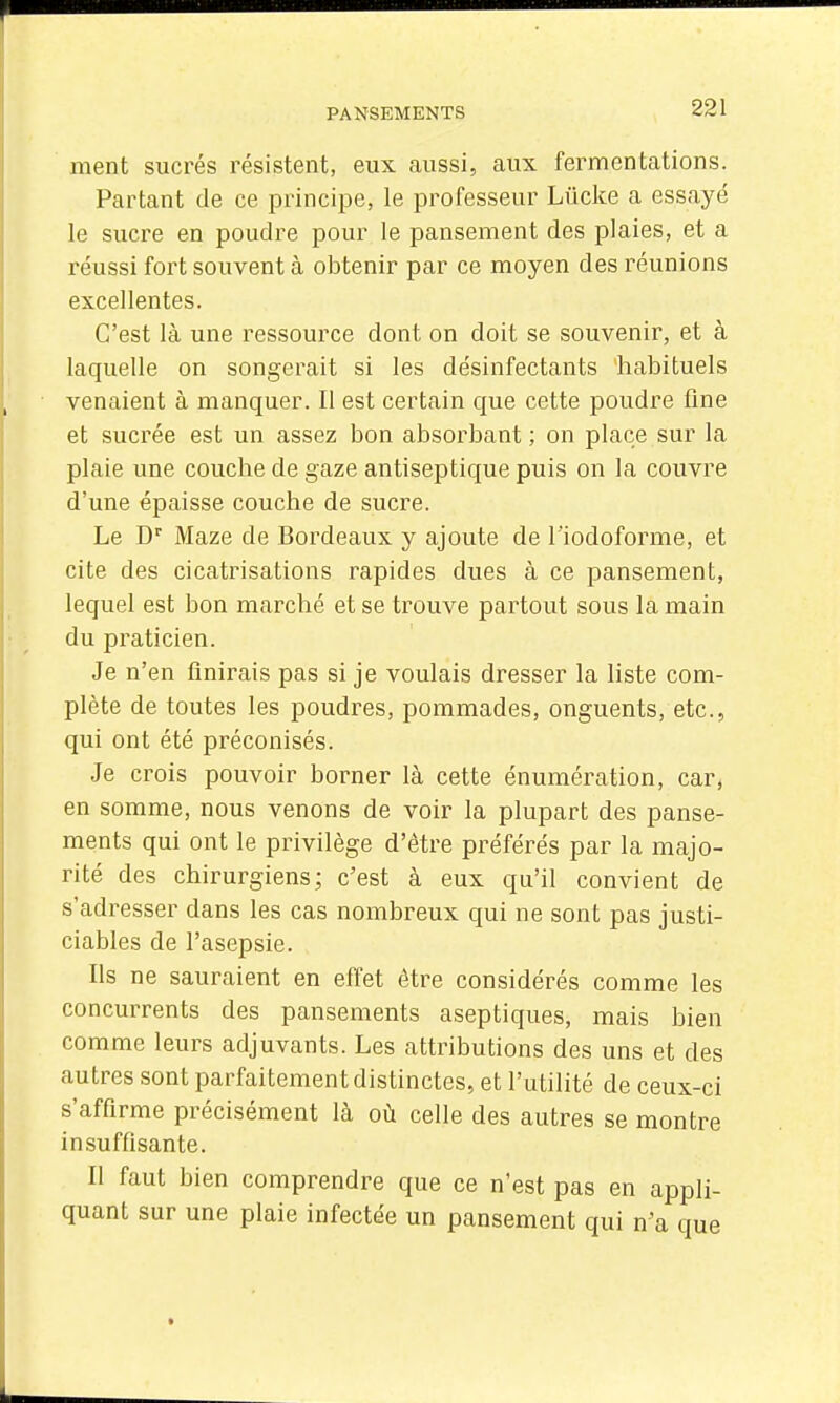 ment sucrés résistent, eux aussi, aux fermentations. Partant de ce principe, le professeur Lûcke a essayé le sucre en poudre pour le pansement des plaies, et a réussi fort souvent à obtenir par ce moyen des réunions excellentes. C'est là une ressource dont on doit se souvenir, et à laquelle on songerait si les désinfectants habituels venaient à manquer. Il est certain que cette poudre fine et sucrée est un assez bon absorbant ; on place sur la plaie une couche de gaze antiseptique puis on la couvre d'une épaisse couche de sucre. Le D Maze de Bordeaux y ajoute de l'iodoforme, et cite des cicatrisations rapides dues à ce pansement, lequel est bon marché et se trouve partout sous la main du praticien. Je n'en finirais pas si je voulais dresser la liste com- plète de toutes les poudres, pommades, onguents, etc., qui ont été préconisés. Je crois pouvoir borner là cette énumération, car, en somme, nous venons de voir la plupart des panse- ments qui ont le privilège d'être préférés par la majo- rité des chirurgiens; c'est à eux qu'il convient de s'adresser dans les cas nombreux qui ne sont pas justi- ciables de l'asepsie. Ils ne sauraient en effet être considérés comme les concurrents des pansements aseptiques, mais bien comme leurs adjuvants. Les attributions des uns et des autres sont parfaitement distinctes, et l'utilité de ceux-ci s'affirme précisément là où celle des autres se montre insuffisante. Il faut bien comprendre que ce n'est pas en appli- quant sur une plaie infectée un pansement qui n'a que