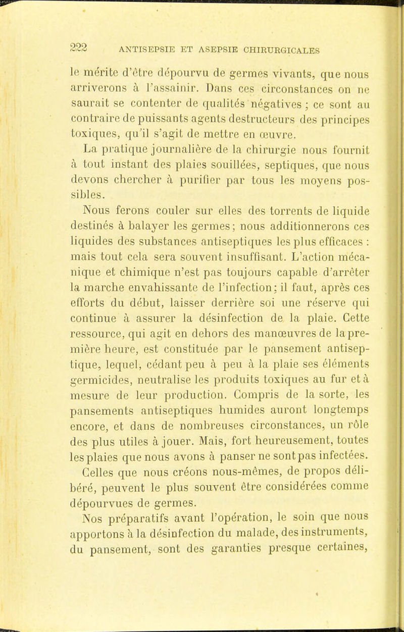 le mérite d'être dépourvu de germes vivants, que nous arriverons à l'assainir. Dans ces circonstances on ne saurait se contenter de qualités négatives ; ce sont au con traire de puissants agents destructeurs des principes toxiques, qu'il s'agit de mettre en œuvre. La pratique journalière de la chirurgie nous fournit à tout instant des plaies souillées, septiques, que nous devons chercher à purifier par tous les moyens pos- sibles. Nous ferons couler sur elles des torrents de liquide destinés à balayer les germes ; nous additionnerons ces liquides des substances antiseptiques les plus efficaces : mais tout cela sera souvent insuffisant. L'action méca- nique et chimique n'est pas toujours capable d'arrêter la marche envahissante de l'infection: il faut, après ces efforts du début, laisser derrière soi une réserve qui continue à assurer la désinfection de la plaie. Cette ressource, qui agit en dehors des manœuvres de la pre- mière heure, est constituée par le pansement antisep- tique, lequel, cédant peu à peu à la plaie ses éléments germicides, neutralise les produits toxiques au fur et à mesure de leur production. Compris de la sorte, les pansements antiseptiques humides auront longtemps encore, et dans de nombreuses circonstances, un rôle des plus utiles à jouer. Mais, fort heureusement, toutes les plaies que nous avons à panser ne sont pas infectées. Celles que nous créons nous-mêmes, de propos déli- béré, peuvent le plus souvent être considérées comme dépourvues de germes. Nos préparatifs avant l'opération, le soin que nous apportons à la désinfection du malade, des instruments, du pansement, sont des garanties presque certaines,