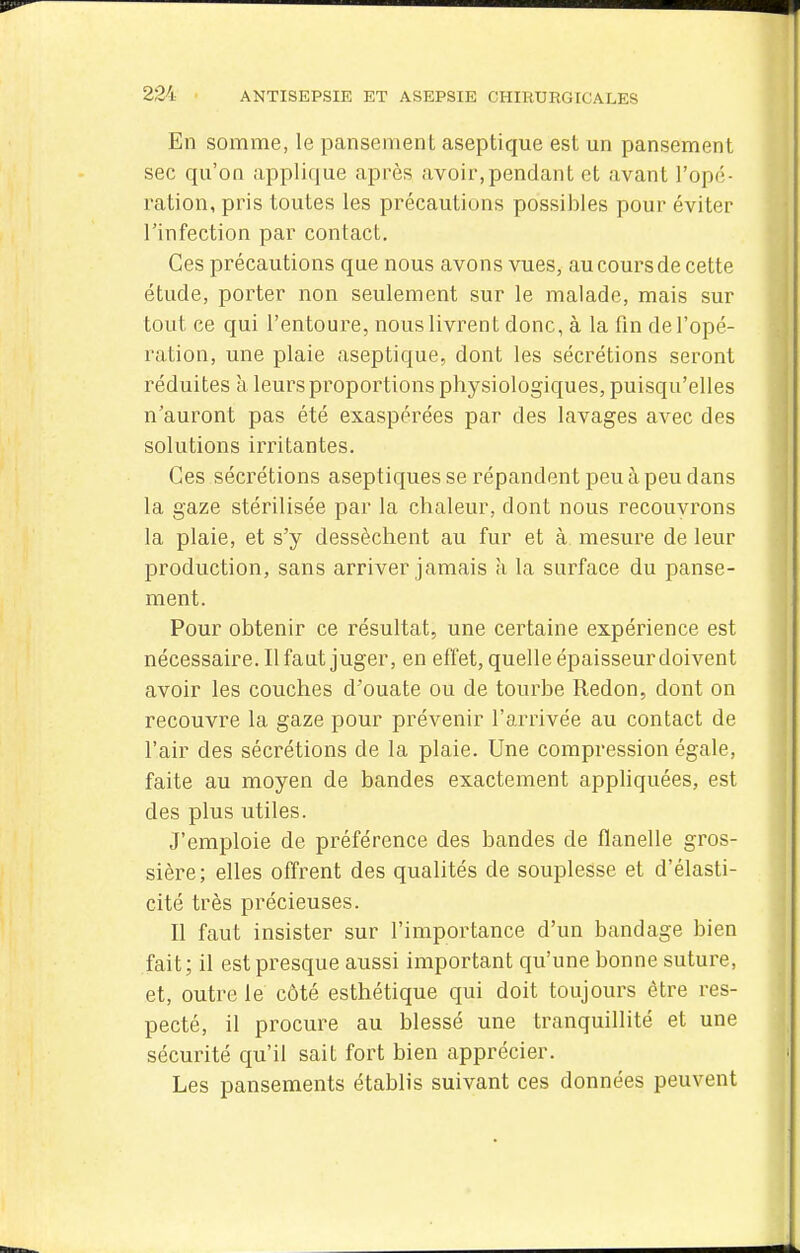 En somme, le pansement aseptique est un pansement sec qu'on applique après avoir,pendant et avant l'opé- ration, pris toutes les précautions possibles pour éviter l'infection par contact. Ces précautions que nous avons vues, au cours de cette étude, porter non seulement sur le malade, mais sur tout ce qui l'entoure, nous livrent donc, à la fin de l'opé- ration, une plaie aseptique, dont les sécrétions seront réduites à leurs proportions physiologiques, puisqu'elles n'auront pas été exaspérées par des lavages avec des solutions irritantes. Ces sécrétions aseptiques se répandent peu à peu dans la gaze stérilisée par la chaleur, dont nous recouvrons la plaie, et s'y dessèchent au fur et à mesure de leur production, sans arriver jamais à la surface du panse- ment. Pour obtenir ce résultat, une certaine expérience est nécessaire. Il faut juger, en effet, quelle épaisseur doivent avoir les couches d'ouate ou de tourbe Redon, dont on recouvre la gaze pour prévenir l'arrivée au contact de l'air des sécrétions de la plaie. Une compression égale, faite au moyen de bandes exactement appliquées, est des plus utiles. J'emploie de préférence des bandes de flanelle gros- sière; elles offrent des qualités de souplesse et d'élasti- cité très précieuses. Il faut insister sur l'importance d'un bandage bien fait; il est presque aussi important qu'une bonne suture, et, outre le côté esthétique qui doit toujours être res- pecté, il procure au blessé une tranquillité et une sécurité qu'il sait fort bien apprécier. Les pansements établis suivant ces données peuvent