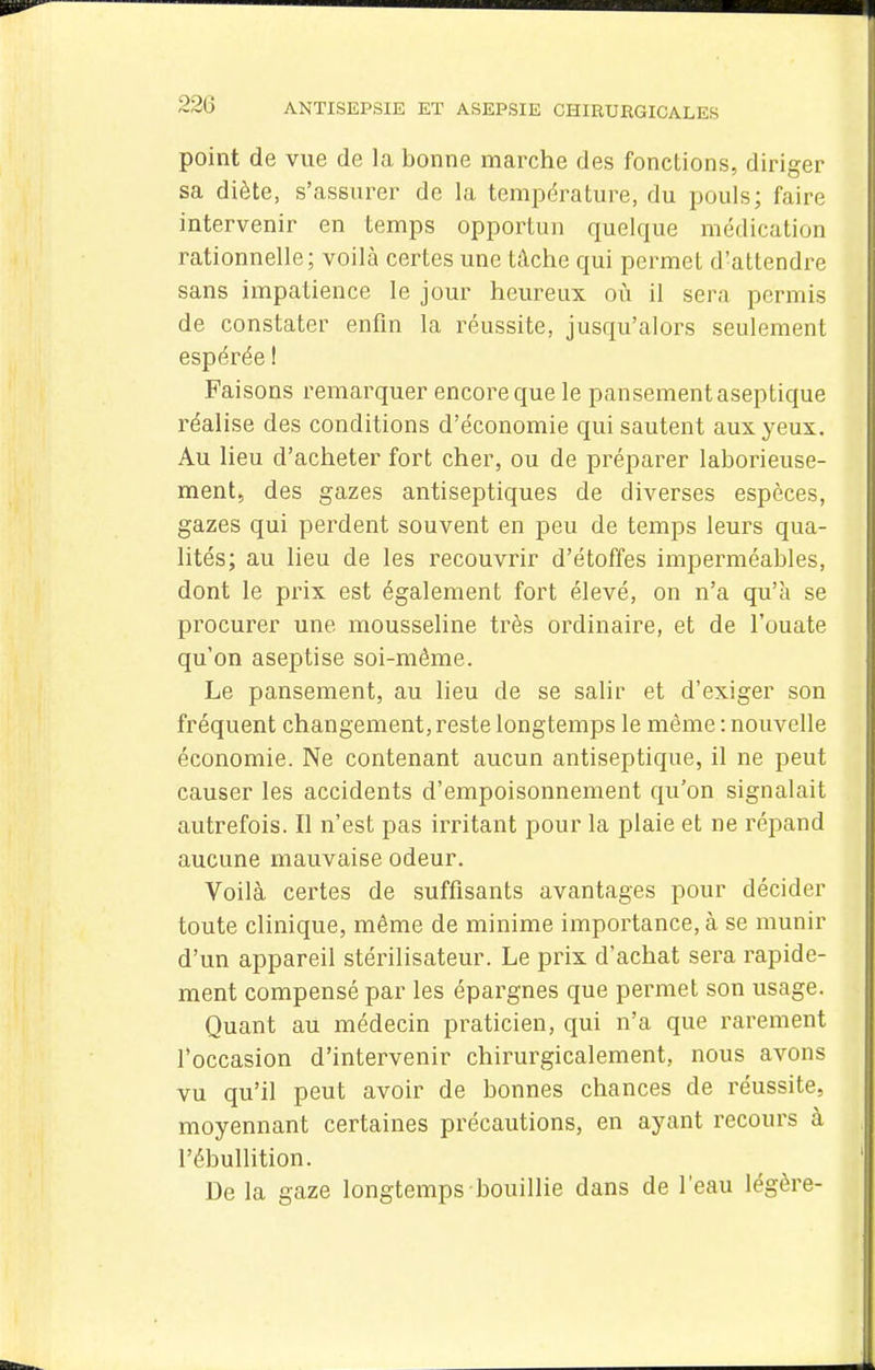 point de vue de la bonne marche des fondions, diriger sa diète, s'assurer de la température, du pouls; faire intervenir en temps opportun quelque médication rationnelle; voilà certes une tâche qui permet d'attendre sans impatience le jour heureux oii il sera permis de constater enfin la réussite, jusqu'alors seulement espérée ! Faisons remarquer encore que le pansement aseptique réalise des conditions d'économie qui sautent aux yeux. Au lieu d'acheter fort cher, ou de préparer laborieuse- ment, des gazes antiseptiques de diverses espèces, gazes qui perdent souvent en peu de temps leurs qua- lités; au lieu de les recouvrir d'étoffes imperméables, dont le prix est également fort élevé, on n'a qu'à se procurer une mousseline très ordinaire, et de l'ouate qu'on aseptise soi-même. Le pansement, au lieu de se salir et d'exiger son fréquent changement, reste longtemps le même : nouvelle économie. Ne contenant aucun antiseptique, il ne peut causer les accidents d'empoisonnement qu'on signalait autrefois. Il n'est pas irritant pour la plaie et ne répand aucune mauvaise odeur. Voilà certes de suffisants avantages pour décider toute clinique, même de minime importance, à se munir d'un appareil stérilisateur. Le prix d'achat sera rapide- ment compensé par les épargnes que permet son usage. Quant au médecin praticien, qui n'a que rarement l'occasion d'intervenir chirurgicalement, nous avons vu qu'il peut avoir de bonnes chances de réussite, moyennant certaines précautions, en ayant recours à l'ébullition. De la gaze longtemps bouillie dans de l'eau légère-