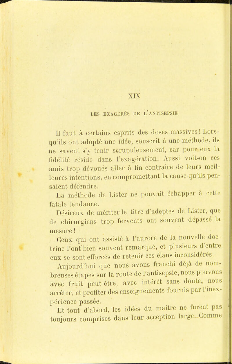 XIX LES EXAGÉRÉS DE l'aNTISEPSIE Il faut à certains esprits des doses massives ! Lors- qu'ils ont adopté une idée, souscrit à une méthode, ils ne savent s'y tenir scrupuleusement, car pour eux la fidélité réside dans l'exagération. Aussi voit-on ces amis trop dévoués aller à fm contraire de leurs meil- leures intentions, en compromettant la cause qu'ils pen- saient défendre. La méthode de Lister ne pouvait échapper à cette fatale tendance. Désireux de mériter le titre d'adeptes de Lister, que de chirurgiens trop fervents ont souvent dépassé la mesure ! Ceux qui ont assisté à l'aurore de la nouvelle doc- trine l'ont'bien souvent remarqué, et plusieurs d'entre eux se sont efforcés de retenir ces élans inconsidérés. Aujourd'hui que nous avons franchi déjà de nom- breuses étapes sur la route de l'antisepsie, nous pouvons avec fruit peut-être, avec intérêt sans doute, nous arrêter, et profiter des enseignements fournis par l'niex- périence passée. Et tout d'abord, les idées du maître ne furent pas toujours comprises dans leur acception large. Comme