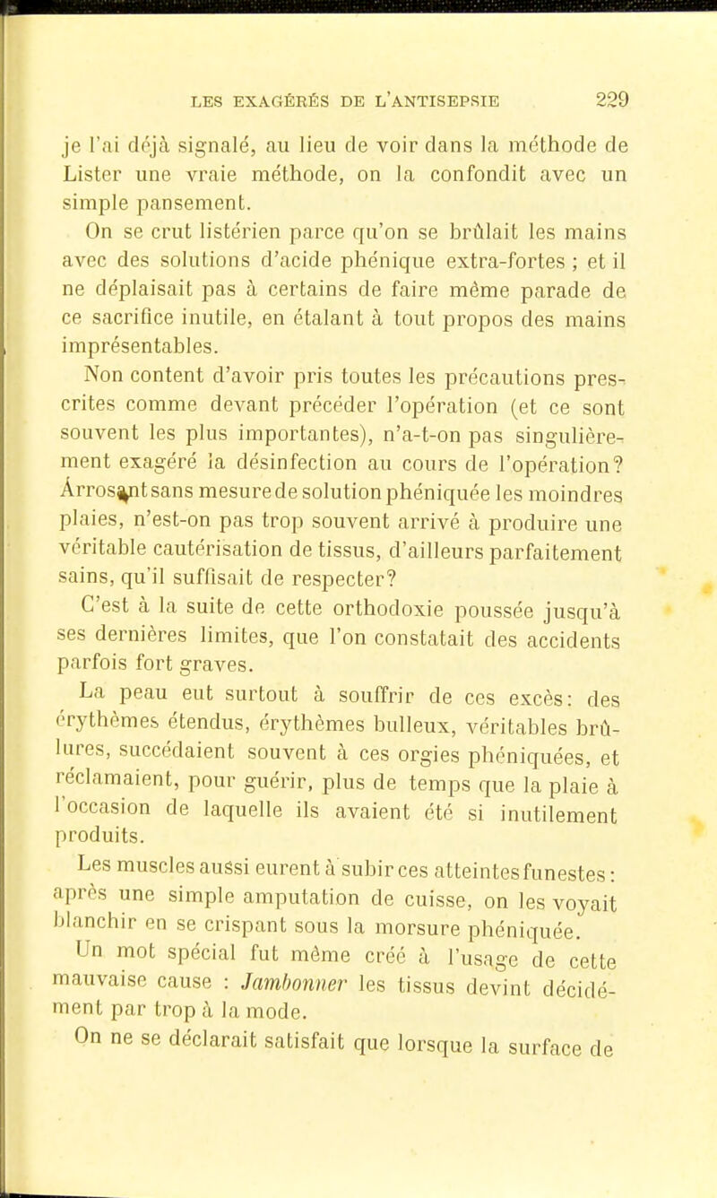 je l'ai dôjà signalé, au lieu de voir dans la méthode de Lister une vraie méthode, on la confondit avec un simple pansement. On se crut listérien parce qu'on se brûlait les mains avec des solutions d'acide phénique extra-fortes ; et il ne déplaisait pas à certains de faire même parade de ce sacrifice inutile, en étalant à tout propos des mains imprésentables. Non content d'avoir pris toutes les précautions pres-^ crites comme devant précéder l'opération (et ce sont souvent les plus importantes), n'a-t-on pas singulière- ment exagéré la désinfection au cours de l'opération? Arrosât sans mesure de solution phéniquée les moindres plaies, n'est-on pas trop souvent arrivé à produire une véritable cautérisation de tissus, d'ailleurs parfaitement sains, qu'il suffisait de respecter? C'est à la suite de cette orthodoxie poussée jusqu'à ses dernières limites, que l'on constatait des accidents parfois fort graves. La peau eut surtout à souffrir de ces excès: des érythèmes étendus, érythèmes huileux, véritables brû- lures, succédaient souvent à ces orgies phéniquées, et réclamaient, pour guérir, plus de temps que la plaie à l'occasion de laquelle ils avaient été si inutilement produits. Les muscles aussi eurent à subir ces atteintes funestes : après une simple amputation de cuisse, on les voyait blanchir en se crispant sous la morsure phéniquée. Un mot spécial fut même créé à l'usage de cette mauvaise cause : Jambonner les tissus devint décidé- ment par trop à la mode. On ne se déclarait satisfait que lorsque la surface de