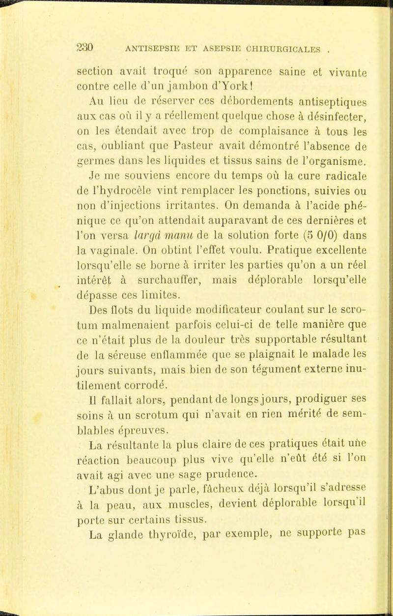 section avait troqué son apparence saine et vivante contre celle d'un jambon d'York! Au lieu de réserver ces délDordements antiseptiques aux cas où il y a réellement quelque chose à désinfecter, on les étendait avec trop de complaisance à tous les cas, oubliant que Pasteur avait démontré l'absence de germes dans les liquides et tissus sains de l'organisme. Je me souviens encore du temps où la cure radicale de l'hydrocèle vint remplacer les ponctions, suivies ou non d'injections irritantes. On demanda à l'acide phé- nique ce qu'on attendait auparavant de ces dernières et l'on versa largd manu de la solution forte (5 0/0) dans la vaginale. On obtint l'effet voulu. Pratique excellente lorsqu'elle se borne à irriter les parties qu'on a un réel intérêt à surchauffer, mais déplorable lorsqu'elle dépasse ces limites. Des flots du liquide modificateur coulant sur le scro- tum malmenaient parfois celui-ci de telle manière que ce n'était plus de la douleur très supportable résultant de la séreuse enflammée que se plaignait le malade les jours suivants, mais bien de son tégument externe inu- tilement corrodé. Il fallait alors, pendant de longs jours, prodiguer ses soins cà un scrotum qui n'avait en rien mérité de sem- blables épreuves. La résultante la plus claire de ces pratiques était une réaction beaucoup plus vive qu'elle n'eût été si l'on avait agi avec une sage prudence. L'abus dont je parle, fâcheux déjà lorsqu'il s'adresse à la peau, aux muscles, devient déplorable lorsqu'il porte sur certains tissus. La glande thyroïde, par exemple, ne supporte pas