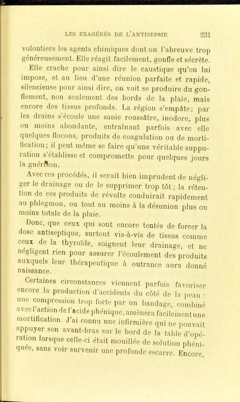 volontiers les agents chimiques dont on l'abreuve trop généreusement. Elle réagit facilement, gonfle et sécrète. Elle crache pour ainsi dire le caustique qu'on lui impose, et au lieu d'une réunion parfaite et rapide, silencieuse pour ainsi dire, on voit se produire du gon- flement, non seulement des bords de la plaie, mais encore des tissus profonds. La région s'empâte; par les drains s'écoule une sanie roussâtre, inodore, plus ou moins abondante, entraînant parfois avec elle quelques flocons, produits de coagulation ou de morti- fication; il peut même se faire qu'une véritable suppu- ration s'établisse et compromette pour quelques jours la guérfton. Avec ces procédés, il serait bien imprudent de négli- ger le drainage ou de le supprimer trop tôt; la réten- tion de ces produits de révolte conduirait rapidement au phlegmon, ou tout au moins à la désunion plus ou moins totale de la plaie. Donc, que ceux qui sont encore tentés de forcer la dose antiseptique, surtout vis-à-vis de tissus comme ceux de la thyroïde, soignent leur drainage, et ne négligent rien pour assurer l'écoulement des produits auxquels leur thérapeutique à outrance aura donné naissance. Certaines circonstances viennent parfois favoriser encore la production d'accidents du côté de la peau • une compression trop forte par un bandage, combiné avec 1 action de l'acide phénique, amènera facilementune .nortification. J'ai connu une infirmière qui ne pouvait appuyer son avant-bras sur le bord de la table d'opé- ration lorsque celle-ci était mouillée de solution phéni- quée, sans voir survenir une profonde escarre. Encore