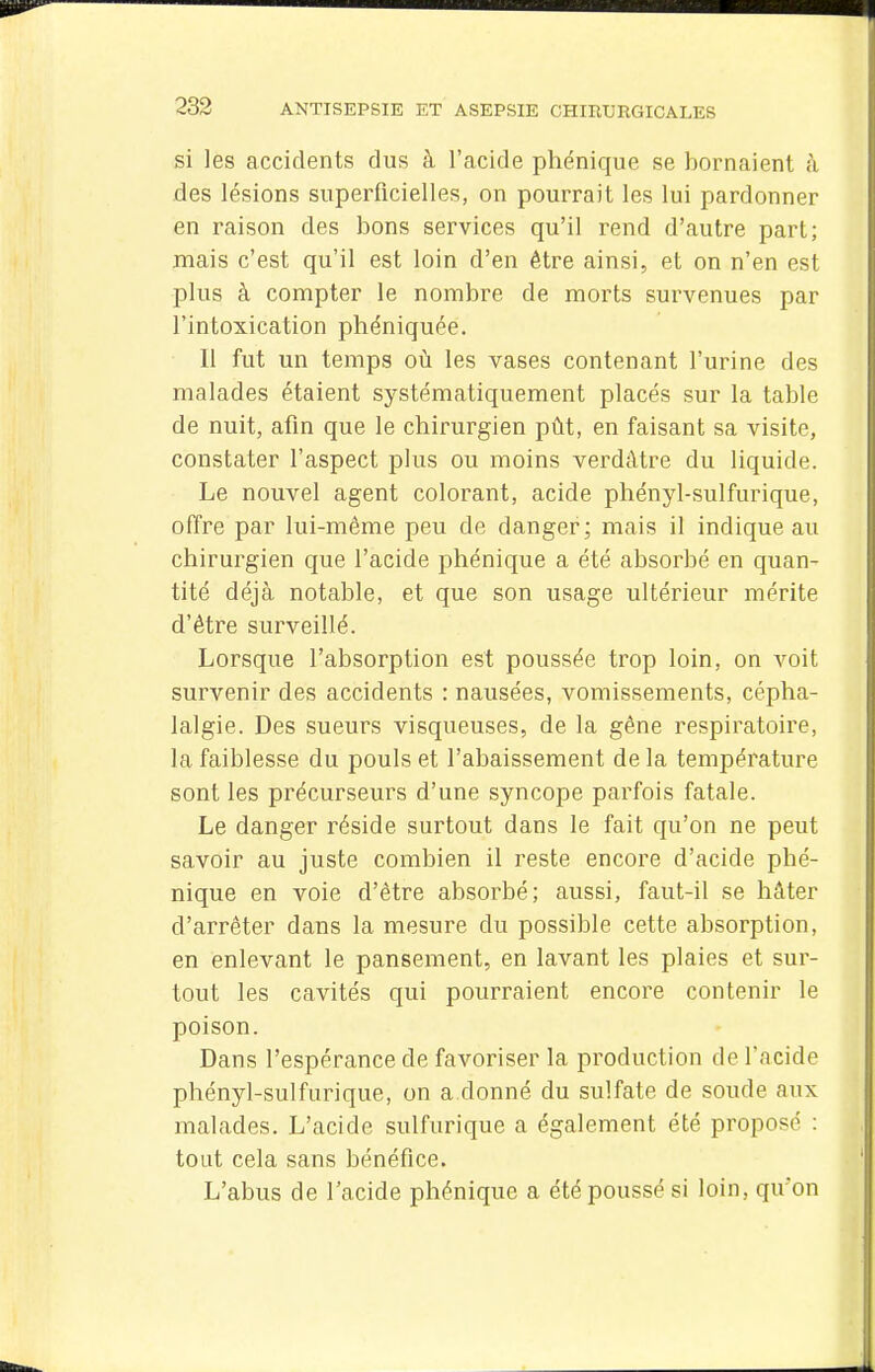 si les accidents dus à l'acide phénique se bornaient à des lésions superficielles, on pourrait les lui pardonner en raison des bons services qu'il rend d'autre part; mais c'est qu'il est loin d'en être ainsi, et on n'en est plus à compter le nombre de morts survenues par l'intoxication phéniquée. Il fut un temps oii les vases contenant l'urine des malades étaient systématiquement placés sur la table de nuit, afin que le chirurgien pût, en faisant sa visite, constater l'aspect plus ou moins verdàtre du liquide. Le nouvel agent colorant, acide phényl-sulfurique, offre par lui-même peu de danger; mais il indique au chirurgien que l'acide phénique a été absorbé en quan- tité déjà notable, et que son usage ultérieur mérite d'être surveillé. Lorsque l'absorption est poussée trop loin, on voit survenir des accidents : nausées, vomissements, cépha- lalgie. Des sueurs visqueuses, de la gêne respiratoire, la faiblesse du pouls et l'abaissement de la température sont les précurseurs d'une syncope parfois fatale. Le danger réside surtout dans le fait qu'on ne peut savoir au juste combien il reste encore d'acide phé- nique en voie d'être absorbé; aussi, faut-il se hâter d'arrêter dans la mesure du possible cette absorption, en enlevant le pansement, en lavant les plaies et sur- tout les cavités qui pourraient encore contenir le poison. Dans l'espérance de favoriser la production de l'acide phényl-sulfurique, on a donné du sulfate de soude aux malades. L'acide sulfiirique a également été proposé : tout cela sans bénéfice. L'abus de l'acide phénique a été poussé si loin, qu'on