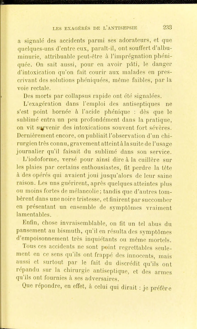 a signalé des accidents parmi ses adorateurs, et que quelques-uns d'entre eux, paraît-il, ont souffert d'albu- minurie, attribuable peut-être à l'imprégnation phéni- quée. On sait aussi, pour en avoir pâti, le danger d'intoxication qu'on fait courir aux malades en pres- crivant des solutions phéniquées, môme faibles, par la voie rectale. Des morts par collapsiis rapide ont été signalées. L'exagération dans l'emploi des antiseptiques ne s'est point bornée à l'acide phénique : dès que le sublimé entra un peu profondément dans la pratique, on vit siyvenir des intoxications souvent fort sévères. Dernièrement encore, on publiait l'observation d'un chi- rurgien très connu, gravement atteint à la suite de l'usage journalier qu'il faisait du sublimé dans son service. L'iodoforme, versé pour ainsi dire à la cuillère sur les plaies par certains enthousiastes, fit perdre la téte à des opérés qui avaient joui jusqu'alors de leur saine raison. Les uns guérirent, après quelques atteintes plus ou moins fortes de mélancolie; tandis que d'autres tom- bèrent dans une noire tristesse, et finirent par succomber en présentant un ensemble de symptômes vraiment lamentables. Enfin, chose invraisemblable, on fit un tel abus du pansement au bismuth, qu'il en résulta des symptômes d'empoisonnement très inquiétants ou même mortels. Tous ces accidents ne sont point regrettables seule- ment en ce sens qu'ils ont frappé des innocents, mais aussi et surtout par le fait du discrédit qu'ils ont répandu sur la chirurgie antiseptique, et des armes qu'ils ont fournies cà ses adversaires. Que répondre, en effet, à celui qui dirait : je préfère