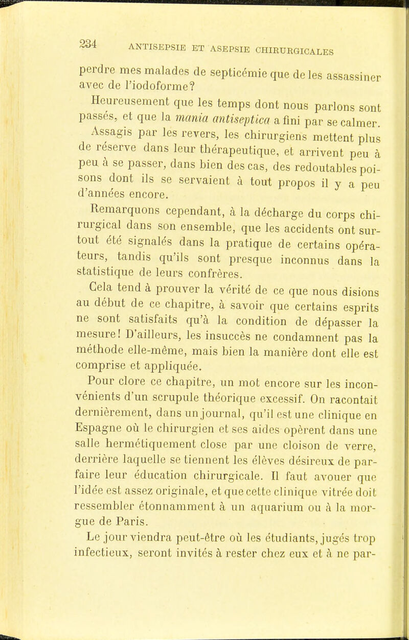 perdre mes malades de septicémie que de les assassiner avec de l'iodoforme? Heureusement que les temps dont nous parlons sont passés, et que la mania antiseptica a fini par se calmer Assagis par les revers, les chirurgiens mettent plus de réserve dans leur thérapeutique, et arrivent peu à peu à se passer, dans bien des cas, des redoutables poi- sons dont ils se servaient à tout propos il y a peu d'années encore. Remarquons cependant, à la décharge du corps chi- rurgical dans son ensemble, que les accidents ont sur- tout été signalés dans la pratique de certains opéra- teurs, tandis qu'ils sont presque inconnus dans la statistique de leurs confrères. Gela tend à prouver la vérité de ce que nous disions au début de ce chapitre, à savoir que certains esprits ne sont satisfaits qu'à la condition de dépasser la mesure! D'ailleurs, les insuccès ne condamnent pas la méthode elle-même, mais bien la manière dont elle est comprise et appliquée. Pour clore ce chapitre, un mot encore sur les incon- vénients d'un scrupule théorique excessif. On racontait dernièrement, dans un journal, qu'il est une clinique en Espagne où le chirurgien et ses aides opèrent dans une salle hermétiquement close par une cloison de verre, derrière laquelle se tiennent les élèves désireux de par- faire leur éducation chirurgicale. Il faut avouer que l'idée est assez originale, et que cette clinique vitrée doit ressembler étonnamment à un aquarium ou à la mor- gue de Paris. Le jour viendra peut-être oii les étudiants, jugés trop infectieux, seront invités à rester chez eux et à ne par-