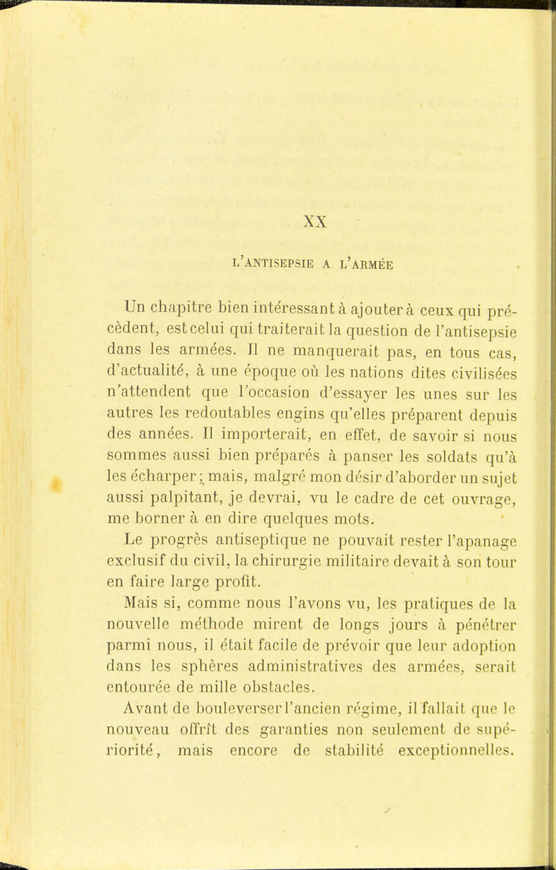 XX l'antisepsie a l'armée Un chapitre bien intéressant à ajouter cà ceux qui pré- cèdent, est celui qui traiterait la question de l'antisepsie dans les armées. Il ne manquerait pas, en tous cas, d'actualité, à une époque où les nations dites civilisées n'attendent que l'occasion d'essayer les unes sur les autres les redoutables engins qu'elles préparent depuis des années. Il importerait, en effet, de savoir si nous sommes aussi bien préparés à panser les soldats qu'à les écharper mais, malgré mon désir d'aborder un sujet aussi palpitant, je devrai, vu le cadre de cet ouvrage, me borner à en dire quelques mots. Le progrès antiseptique ne pouvait rester l'apanage exclusif du civil, la chirurgie militaire devait à son tour en faire large profit. Mais si, comme nous l'avons vu, les pratiques de la nouvelle méthode mirent de longs jours à pénétrer parmi nous, il était facile de prévoir que leur adoption dans les sphères administratives des armées, serait entourée de mille obstacles. Avant de bouleverser l'ancien régime, il fallait que le nouveau offrît des garanties non seulement de supé- riorité, mais encore de stabilité exceptionnelles.