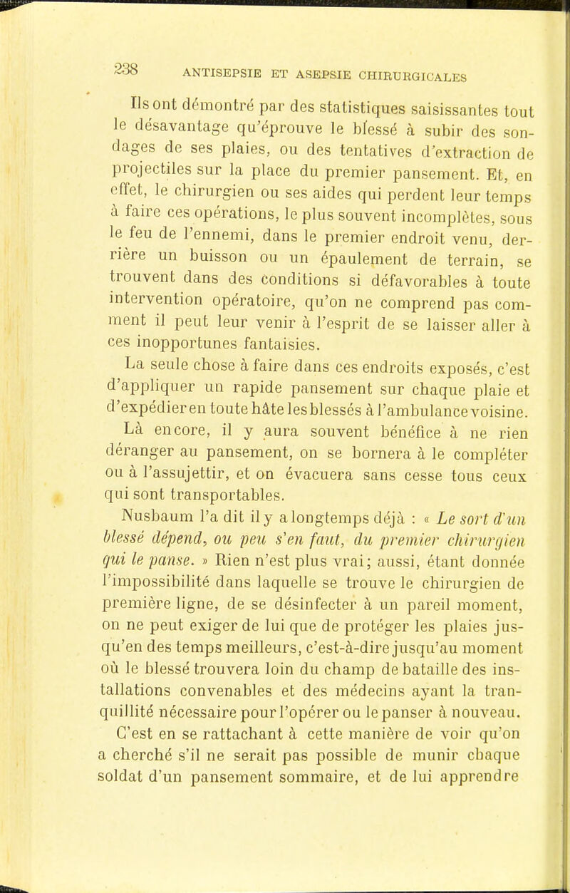 Ils ont d('>montré par des statistiques saisissantes tout le désavantage qu'éprouve le bfessé à subir des son- dages de ses plaies, ou des tentatives d'extraction de projectiles sur la place du premier pansement. Et, en effet, le chirurgien ou ses aides qui perdent leur temps à faire ces opérations, le plus souvent incomplètes, sous le feu de l'ennemi, dans le premier endroit venu, der- rière un buisson ou un épaulement de terrain, se trouvent dans des conditions si défavorables à toute intervention opératoire, qu'on ne comprend pas com- ment il peut leur venir à l'esprit de se laisser aller à ces inopportunes fantaisies. La seule chose à faire dans ces endroits exposés, c'est d'appliquer un rapide pansement sur chaque plaie et d'expédier en toute hâte les blessés à l'ambulance voisine. Là encore, il y aura souvent bénéfice à ne rien déranger au pansement, on se bornera à le compléter ou à l'assujettir, et on évacuera sans cesse tous ceux qui sont transportables, Nusbaum l'a dit il y a longtemps déjà : « Le sort d'un blessé dépend, ou peu s'en faut, du premier chirurgien qui le panse. » Rien n'est plus vrai; aussi, étant donnée l'impossibilité dans laquelle se trouve le chirurgien de première ligne, de se désinfecter à un pareil moment, on ne peut exiger de lui que de protéger les plaies jus- qu'en des temps meilleurs, c'est-à-dire jusqu'au moment oii le blessé trouvera loin du champ de bataille des ins- tallations convenables et des médecins ayant la tran- quillité nécessaire pour l'opérer ou le panser à nouveau. C'est en se rattachant à cette manière de voir qu'on a cherché s'il ne serait pas possible de munir chaque soldat d'un pansement sommaire, et de lui apprendre