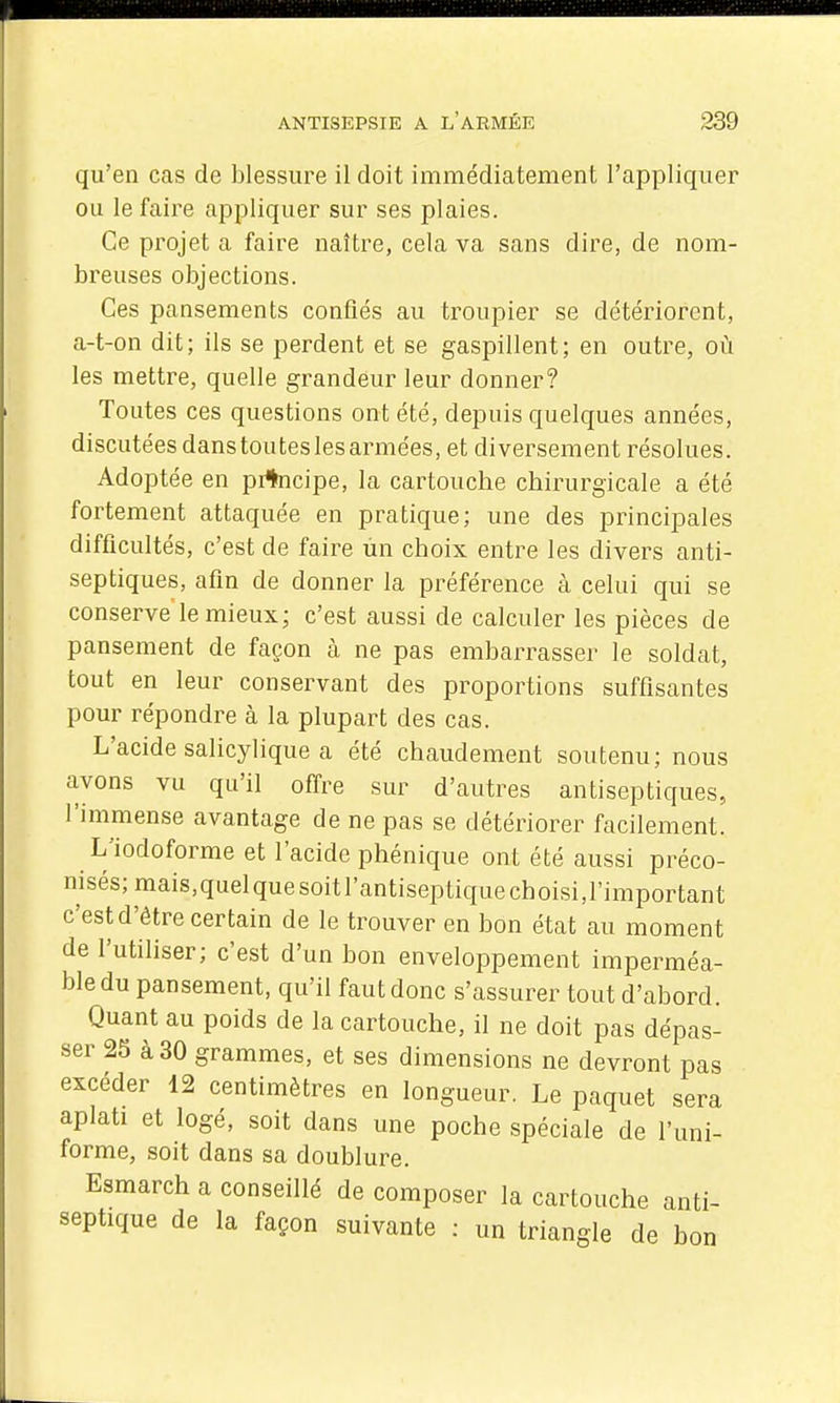qu'en cas de blessure il doit immédiatement l'appliquer ou le faire appliquer sur ses plaies. Ce projet a faire naître, cela va sans dire, de nom- breuses objections. Ces pansements confiés au troupier se détériorent, a-t-on dit; ils se perdent et se gaspillent; en outre, où les mettre, quelle grandeur leur donner? Toutes ces questions ont été, depuis quelques années, discutées danstouteslesarmées, et diversement résolues. Adoptée en prtncipe, la cartouche chirurgicale a été fortement attaquée en pratique; une des principales difficultés, c'est de faire un choix entre les divers anti- septiques, afin de donner la préférence à celui qui se conserve le mieux; c'est aussi de calculer les pièces de pansement de façon à ne pas embarrasser le soldat, tout en leur conservant des proportions suffisantes pour répondre à la plupart des cas. L'acide salicylique a été chaudement soutenu; nous avons vu qu'il oflre sur d'autres antiseptiques, l'immense avantage de ne pas se détériorer facilement. L'iodoforme et l'acide phénique ont été aussi préco- nisés; mais,quelquesoitl'antiseptiquechoisi,l'important c'est d'être certain de le trouver en bon état au moment de l'utihser; c'est d'un bon enveloppement imperméa- ble du pansement, qu'il faut donc s'assurer tout d'abord. Quant au poids de la cartouche, il ne doit pas dépas- ser 25 à 30 grammes, et ses dimensions ne devront pas excéder 12 centimètres en longueur. Le paquet sera aplati et logé, soit dans une poche spéciale de l'uni- forme, soit dans sa doublure. Esmarch a conseillé de composer la cartouche anti- septique de la façon suivante : un triangle de bon