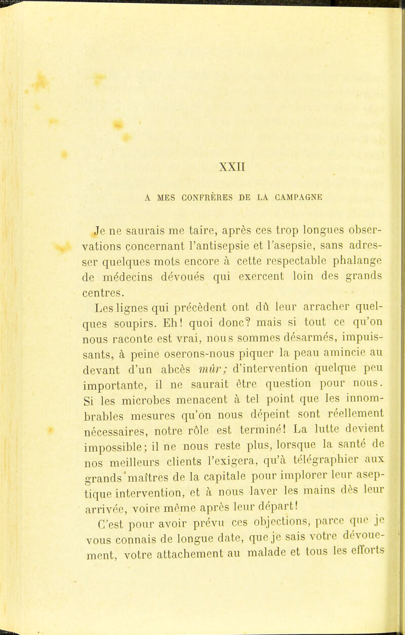 XXII A MES CONFRÈRES DE LA CAMPAGNE Je ne saurais me taire, après ces trop longues obser- vations concernant l'antisepsie et l'asepsie, sans adres- ser quelques mots encore à cette respectable phalange de médecins dévoués qui exercent loin des grands centres. Les lignes qui précèdent ont dû leur arracher quel- ques soupirs. Eh! quoi donc? mais si tout ce qu'on nous raconte est vrai, nous sommes désarmés, impuis- sants, à peine oserons-nous piquer la peau amincie au devant d'un abcès mûr; d'intervention quelque peu importante, il ne saurait être question pour nous. Si les microbes menacent à tel point que les innom- brables mesures qu'on nous dépeint sont réellement nécessaires, notre rôle est terminé! La lutte devient impossible; il ne nous reste plus, lorsque la santé de nos meilleurs clients l'exigera, qu'à télégraphier aux grands'maîtres de la capitale pour implorer leur asep- tique intervention, et à nous laver les mains dès leur arrivée, voire même après leur départ! C'est pour avoir prévu ces objections, parce que je vous connais de longue date, que je sais votre dévoue- ment, votre attachement au malade et tous les efforts