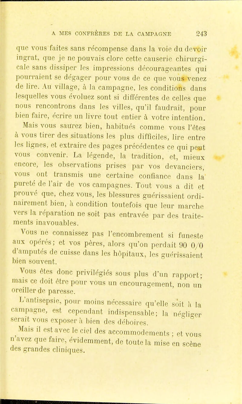 que vous faites sans récompense dans la voie du devoir ingrat, que je ne pouvais clore cette causerie chirurgi- cale sans dissiper les impressions décourageantes qui pourraient se dégager pour vous de ce que vous venez de lire. Au village, à la campagne, les conditions dans lesquelles vous évoluez sont si différentes de celles que nous rencontrons dans les villes, qu'il faudrait, pour bien faire, écrire un livre tout entier à votre intention. Mais vous saurez bien, habitués comme vous l'êtes à vous tirer des situations les plus difficiles, lire entre les lignes, et extraire des pages précédentes ce qui peut vous convenir. La légende, la tradition, et, mieux encore, les observations prises par vos devanciers, vous ont transmis une certaine confiance dans la pureté de l'air de vos campagnes. Tout vous a dit et prouvé que, chez vous, les blessures guérissaient ordi- nairement bien, à condition toutefois que leur marche vers la réparation ne soit pas entravée par des traite- ments inavouables. Vous ne connaissez pas l'encombrement si funeste aux opérés; et vos pères, alors qu'on perdait 90 0/0 d^amputés de cuisse dans les hôpitaux, les guérissaient bien souvent. Vous êtes donc privilégiés sous plus d'un rapport; mais ce doit être pour vous un encouragement, non un oreiller de paresse. L'antisepsie, pour moins nécessaire qu'elle sôit à la campagne, est cependant indispensable; la négli-er serait vous exposer h bien des déboires. ^ Mais il est avec le ciel des accommodements ; et vous n avez que faire, évidemment, de toute la mise en scène des grandes cliniques.