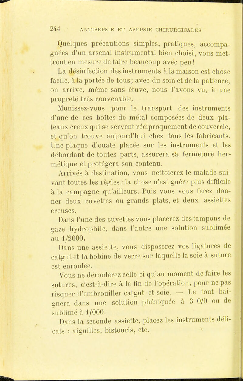 Quelques précautions simples, pratiques, accompa- gnées d'un arsenal instrumental bien choisi, vous met- tront en mesure de faire beaucoup avec peu ! La désinfection des instruments à la maison est chose facile, h la portée de tous ; avec du soin et de la patience, on arrive, même sans étuve, nous l'avons vu, à une propreté très convenable. Munissez-vous pour le transport des instruments d'une de ces boîtes de métal composées de deux pla- teaux creux qui se servent réciproquement de couvercle, et qu'on trouve aujourd'hui chez tous les fabricants. Une plaque d'ouate placée sur les instruments et les débordant de toutes parts, assurera sa fermeture her- métique et protégera son contenu. Arrivés à destination, vous nettoierez le malade sui- vant toutes les règles : la chose n'est guère plus difficile à la campagne qu'ailleurs. Puis vous vous ferez don- ner deux cuvettes ou grands plats, et deux assiettes creuses. Dans l'une des cuvettes vous placerez des tampons de gaze hydrophile, dans l'autre une solution sublimée au 1/2000. Dans une assiette, vous disposerez vos ligatures de catgut et la bobine de verre sur laquelle la soie à suture est enroulée. Vous ne déroulerez celle-ci qu'au moment de faire les sutures, c'est-à-dire cà la fin de l'opération, pour ne pas risquer d'embrouiller catgut et soie. — Le tout bai- gnera dans une solution phéniquée à 3 0/0 ou de sublimé à 1/000. Dans la seconde assiette, placez les instruments déli- cats : aiguilles, bistouris, etc. ^
