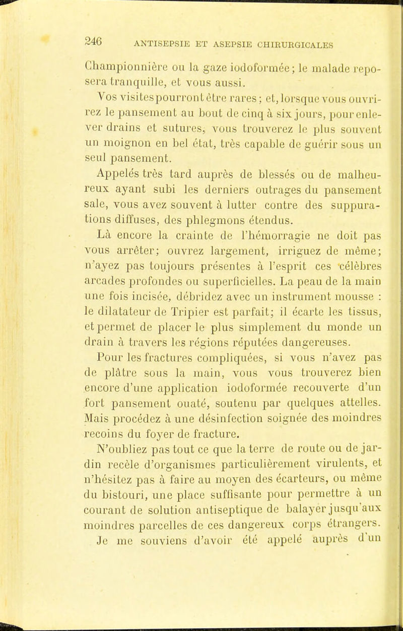 Ghampionnière ou la gaze iodoformée; le malade repo- sera tranquille, et vous aussi. Vos visitespourrontètre rares; et, lorsque vous ouvri- rez le pansement au bout de cinq à six jours, pour enle- ver drains et sutures, vous trouverez le plus souvent un moignon en bel état, très capable de guérir sous un seul pansement. Appelés très tard auprès de blessés ou de malheu- reux ayant subi les derniers outrages du pansement sale, vous avez souvent à lutter contre des suppura- tions diffuses, des phlegmons étendus. Là encore la crainte de l'hémorragie ne doit pas vous arrêter; ouvrez largement, irriguez de même; n'ayez pas toujours présentes à l'esprit ces célèbres arcades profondes ou superficielles. La peau de la main une fois incisée, débridez avec un instrument mousse : le dilatateur de Tripier est parfait; il écarte les tissus, et permet de placer le plus simplement du monde un drain à travers les régions réputées dangereuses. Pour les fractures compliquées, si vous n'avez pas de plâtre sous la main, vous vous trouverez bien encore d'une application iodoformée recouverte d'un fort pansement ouaté, soutenu par quelques attelles. Mais procédez à une désinfection soignée des moindres recoins du foyer de fracture. N'oubliez pas tout ce que la terre de route ou de jar- din recèle d'organismes particulièrement virulents, et n'hésitez pas à faire au moyen des écarleurs, ou même du bistouri, une place suffisante pour permettre à un courant de solution antiseptique de balayer jusqu'aux moindres parcelles de ces dangereux corps étrangers. Je me souviens d'avoir été appelé auprès d'un