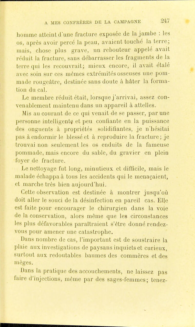 homme atteint d'une fracture exposée de la jambe : les os, après avoir percé la peau, avaient touché la terre; mais, chose plus grave, un rebouteur appelé avait réduit la fracture, sans débarrasser les fragments de la terre qui les recouvrait; mieux encore, il avait étalé avec soin sur ces mêmes extrémités osseuses une pom- made rougeâtre, destinée sans doute à hâter la forma- tion du cal. Le membre réduit était, lorsque j'arrivai, assez con- venablement maintenu dans un appareil à attelles. Mis au courant de ce qui venait de se passer, par une personne intelligent^ et peu confiante en la puissance des onguents cà propriétés solidifiantes, je nhésitai pas à endormir le blessé et à reproduire la fracture; je trouvai non seulement les os enduits de la fameuse pommade, mais encore du sable, du gravier en plein foyer de fracture. Le nettoyage fut long, minutieux et difficile, mais le malade échappa à tous les accidents qui le menaçaient, et marche très bien aujourd'hui. Cette observation est destinée à montrer jusqu'oii doit aller le souci de la désinfection en pareil cas. Elle est faite pour encourager le chirurgien dans la voie de la conservation, alors même que les circonstances les plus défavorables paraîtraient s'être donné rendez- vous pour amener une catastrophe. Dans nombre de cas, l'important est de soustraire la plaie aux investigations de paysans inquiets et curieux, surtout aux redoutables baumes des commères et des mèges. Dans la pratique des accouchements, ne laissez pas faire d'injections, môme par des sages-femmes; tenez-