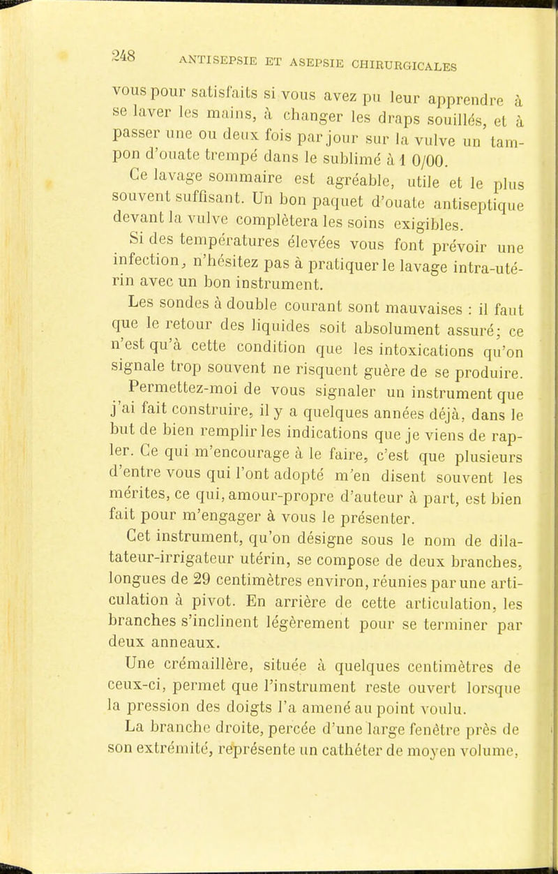 VOUS pour satisfaits si vous avez pu leur apprendre à se laver les mains, à changer les draps souillés, et à passer une ou deux fois par jour sur la vulve un tam- pon d'ouate trempé dans le sublimé à 1 0/00. Ce lavage sommaire est agréable, utile et le plus souvent suffisant. Un bon paquet d'ouate antiseptique devant la vulve complétera les soins exigibles. Si des températures élevées vous font prévoir une infection, n'hésitez pas à pratiquer le lavage intra-uté- rin avec un bon instrument. Les sondes à double courant sont mauvaises : il faut que le retour des liquides soit absolument assuré; ce n'est qu'à cette condition que les intoxications qu'on signale trop souvent ne risquent guère de se produire. ^ Permettez-moi de vous signaler un instrument que j'ai fait construire, il y a quelques années déjà, dans le but de bien remplir les indications que je viens de rap- 1er. Ce qui m'encourage à le faire, c'est que plusieurs d'entre vous qui l'ont adopté m'en disent souvent les mérites, ce qui, amour-propre d'auteur à part, est bien fait pour m'engager à vous le présenter. Cet instrument, qu'on désigne sous le nom de dila- tateur-irrigateur utérin, se compose de deux branches, longues de 29 centimètres environ, réunies par une arti- culation à pivot. En arrière de cette articulation, les branches s'inclinent légèrement pour se terminer par deux anneaux. Une crémaillère, située à quelques centimètres de ceux-ci, permet que l'instrument reste ouvert lorsque la pression des doigts l'a amené au point voulu. La branche droite, percée d'une large fenêtre près de son extrémité, représente un cathéter de moyen volume,