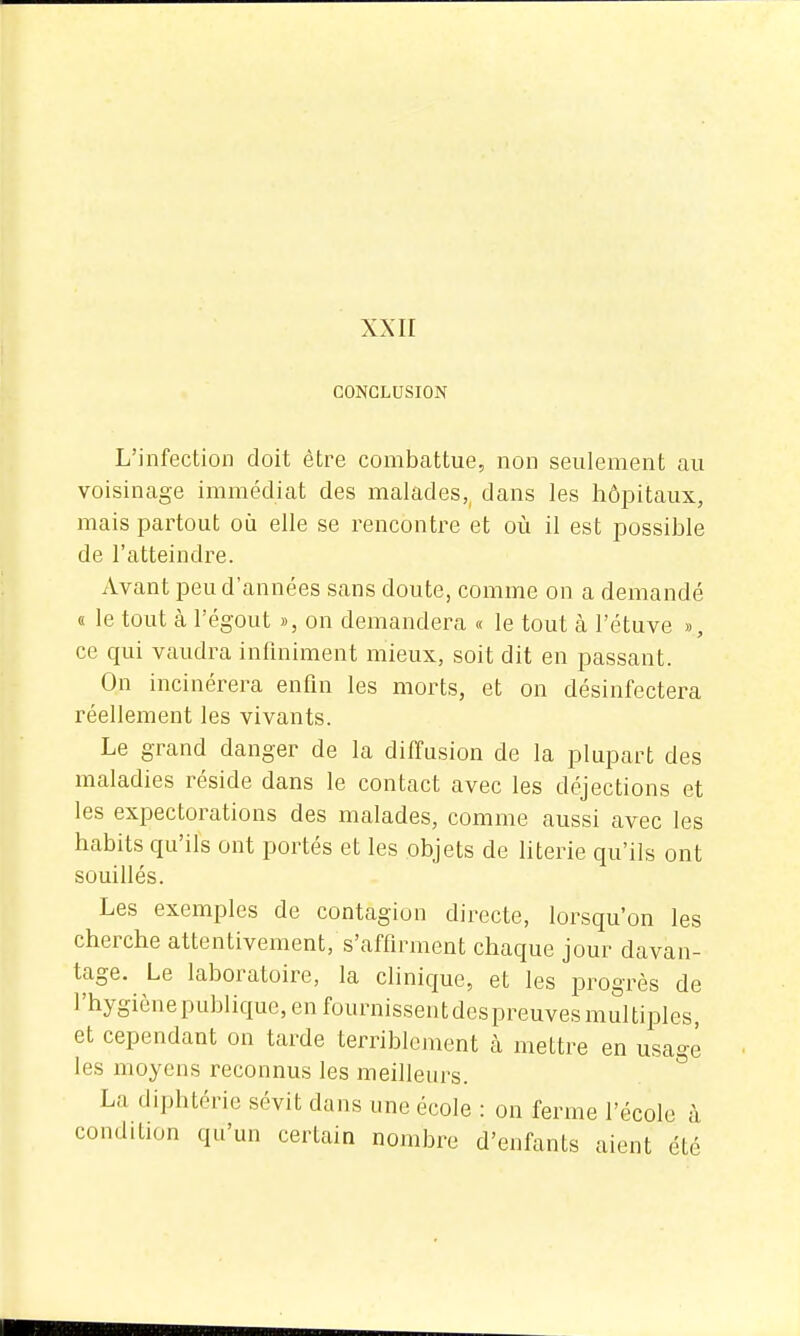 XXII CONCLUSION L'infection doit être combattue, non seulement au voisinage immédiat des malades,, dans les hôpitaux, mais partout oii elle se rencontre et où il est possible de l'atteindre. Avant peu d'années sans doute, comme on a demandé « le tout à l'égout », on demandera « le tout à l'étuve », ce qui vaudra infmiment mieux, soit dit en passant. On incinérera enfin les morts, et on désinfectera réellement les vivants. Le grand danger de la diffusion de la plupart des maladies réside dans le contact avec les déjections et les expectorations des malades, comme aussi avec les habits qu'ils ont portés et les objets de literie qu'ils ont souillés. Les exemples de contagion directe, lorsqu'on les cherche attentivement, s'affirment chaque jour davan- tage. Le laboratoire, la clinique, et les progrès de l'hygiène publique, en fournissentdespreuvesmultiples et cependant on tarde terriblement à mettre en usagé les moyens reconnus les meilleurs. La diphtérie sévit dans une école : on ferme l'école à condition qu'un certain nombre d'enfants aient été