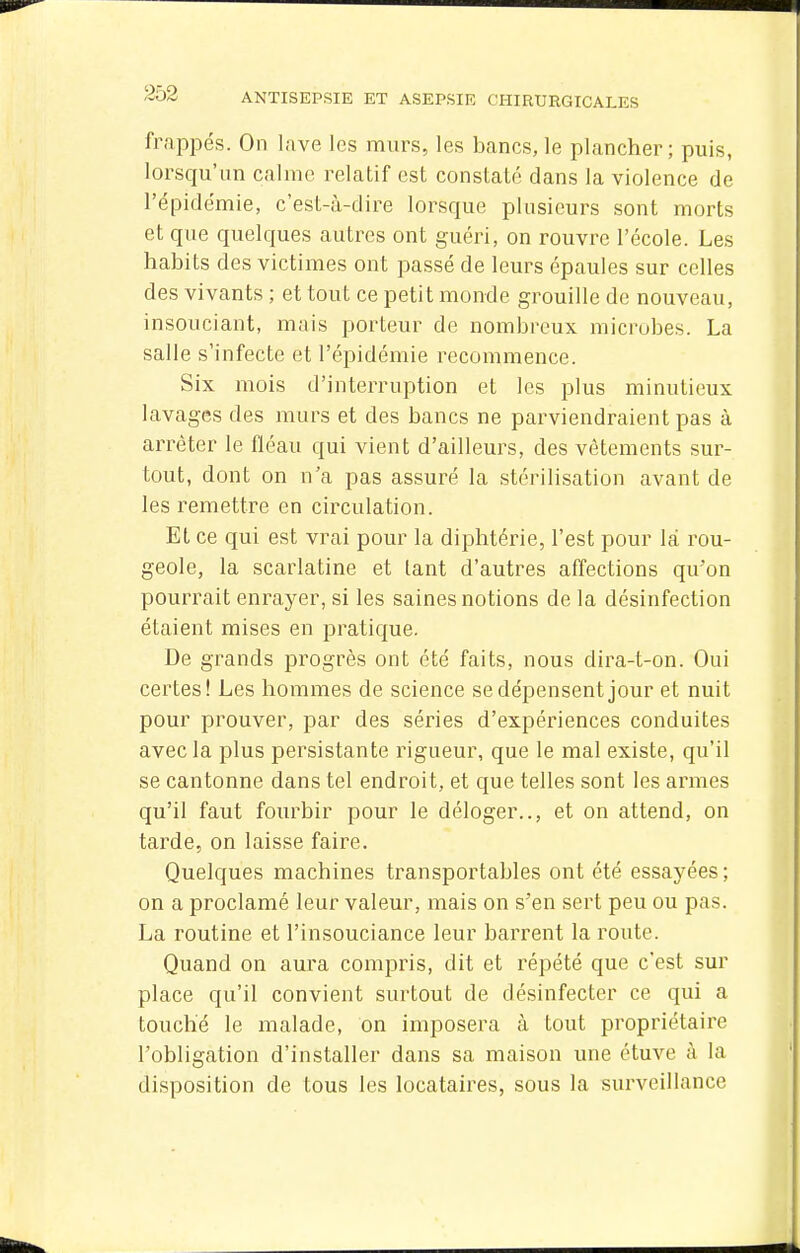 fr.'ippés. On lave les murs, les bancs, le plancher; puis, lorsqu'un calme relatif est constaté dans la violence de l'épidémie, c'est-à-dire lorsque plusieurs sont morts et que quelques autres ont guéri, on rouvre l'école. Les habits des victimes ont passé de leurs épaules sur celles des vivants ; et tout ce petit monde grouille de nouveau, insouciant, mais porteur de nombreux microbes. La salle s'infecte et l'épidémie recommence. Six mois d'interruption et les plus minutieux lavages des murs et des bancs ne parviendraient pas à arrêter le fléau qui vient d'ailleurs, des vêtements sur- tout, dont on n'a pas assuré la stérilisation avant de les remettre en circulation. Et ce qui est vrai pour la diphtérie, l'est pour là rou- geole, la scarlatine et tant d'autres affections qu'on pourrait enrayer, si les saines notions de la désinfection étaient mises en pratique. De grands progrès ont été faits, nous dira-t-on. Oui certes! Les hommes de science se dépensent jour et nuit pour prouver, par des séries d'expériences conduites avec la plus persistante rigueur, que le mal existe, qu'il se cantonne dans tel endroit, et que telles sont les armes qu'il faut fourbir pour le déloger.., et on attend, on tarde, on laisse faire. Quelques machines transportables ont été essayées ; on a proclamé leur valeur, mais on s'en sert peu ou pas. La routine et l'insouciance leur barrent la route. Quand on aura compris, dit et répété que c'est sur place qu'il convient surtout de désinfecter ce qui a touché le malade, on imposera à tout propriétaire l'obligation d'installer dans sa maison une étuve à la disposition de tous les locataires, sous la surveillance