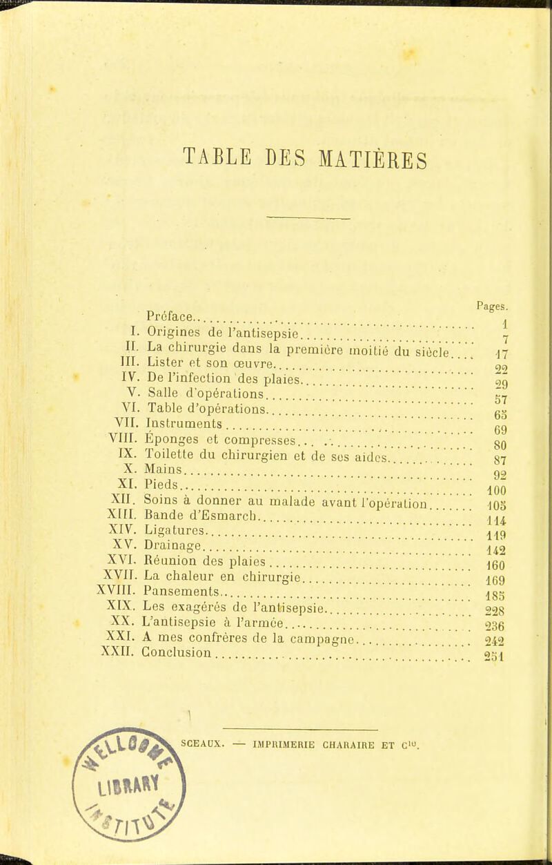 TABLE DES MATIÈRES Préface.. ^ I. Origines de l'antisepsie ■ II. La cliirurgie dans la première moitié du siècle n m. Lister et son œuvre. qt, IV. De l'infection des plaies. ' ' ' 'qê V. Salle d'opérations VI. Table d'opérations. gg VII. Instruments gg VIII. Éponges et compresses... . gg IX. Toilette du chirurgien et de ses aides. . 87 X. Mains gg XI. Pieds 100 XII. Soins à donner au malade avant l'opération... .. lOo XIII. Bande d'Esmarcli XIV. Ligatures. XV. Drainage  XVI. Réunion des plaies ] ' [160 XVII. La chaleur en chirurgie 159 XVIII. Pansements 185 XIX. Les exagérés de l'antisepsie. 228 XX. L'antisepsie à l'armée. 235 XXI. A mes confrères de la campagne. [ 242 XXII. Conclusion 251 SCEAUX. — IMPIILMERIE CHARAIRE ET C.