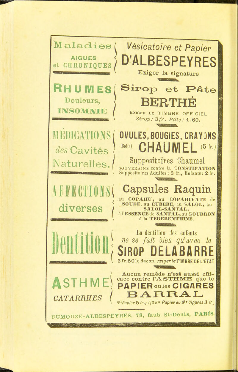 AIGUËS et CHRONIQUES Maladies ^ Vésicatoire et Papier D'ALBESPEYRES Esdger la signature RH U IVI ES( ®irop et F>âte Douleurs, j BERTHÉ IlVSOMiVIFI f Exiger le TIMBRE OFFICIEL ■^MMMHHMB \ Sirop: 3f)\ Pâte: 1.60, MEDICATIONS/ OVULES,B0UGIES,CR«ÏÛNS Cavités CHAUIVIEL'^' N;:ifIirf^llcio / Suppositoires Ghaumel SOUVERAINS contre la CONSTIPATION Suppositoires Adultes : 3 fr., Enfants: 2fr. APFECTIOIM Capsules Raquin ) au COPAUir, au COPAHIA'ATE de •I • ) SOUDE, au CUBEBE, SALOI.. au diverses / salol-santal, I à l'ESSENCEde SANTAL, lu GOUDRON ■MB^^^^^^^^^ \ à la TEREBENTHINE. liiii La denlilion Jes enl'anls ne se fait bien qu'avec le Sirop delabarre 3 fr.SOle Sacon, jxigerleJ]mHZ DE L'ÉTAT Aucun remède n'est aussi effi- cace contre l'A-STHME que le PAPIERouies CIGARES CATARRHES f ^ B^'Papior 5 fr.; i jZ S>« Papier ou 8 Cigaros 3 fr. ASTHME^ UiVrOUZE-ALBESPEYRES. 78, faub St-Denis, PARÏS