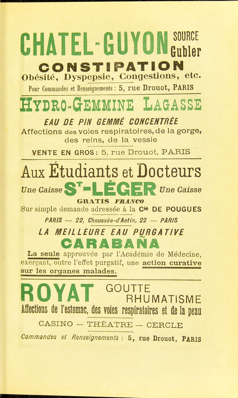CHATEL-GUYON SOURCE Gubler CONSTIPATION Obésité, Dyspepsie, Congestions, etc. Pour Commandes et Renseignements : 5, rue Drouot, PARIS Hydro-Gemmine Lagasse EAU DE PIN GEMMÉ CONCENTRÉE Affections des voies respiratoires, de la gorge, des reins, de la vessie VENTE EN GROS: 5, rue Drouot, PARIS Aux Étudiants et Docteurs Une Caisse LÉGER Caisse GRATIS FRANCO Sur simple demande adressée à la DE FOUGUES PARIS — 22, Chaussée-d'Aniin, 22 — PARIS LA MEILLEURE EAU PURGATIVE CARABANA La seule approuvée par l'Académie de Médecine, exerçant, outre l'effet purgatif, une action cxirative sur les organes malades. ———i^^—— RHYAT GOUTTE nu T A I RHUMATISME ifiections ûe l'estoMc, des voies respiratoires et de la peau CASINO — THÉÂTRE — CERCLE Commandes et Renseignements : 5, rue Drouot, PARIS