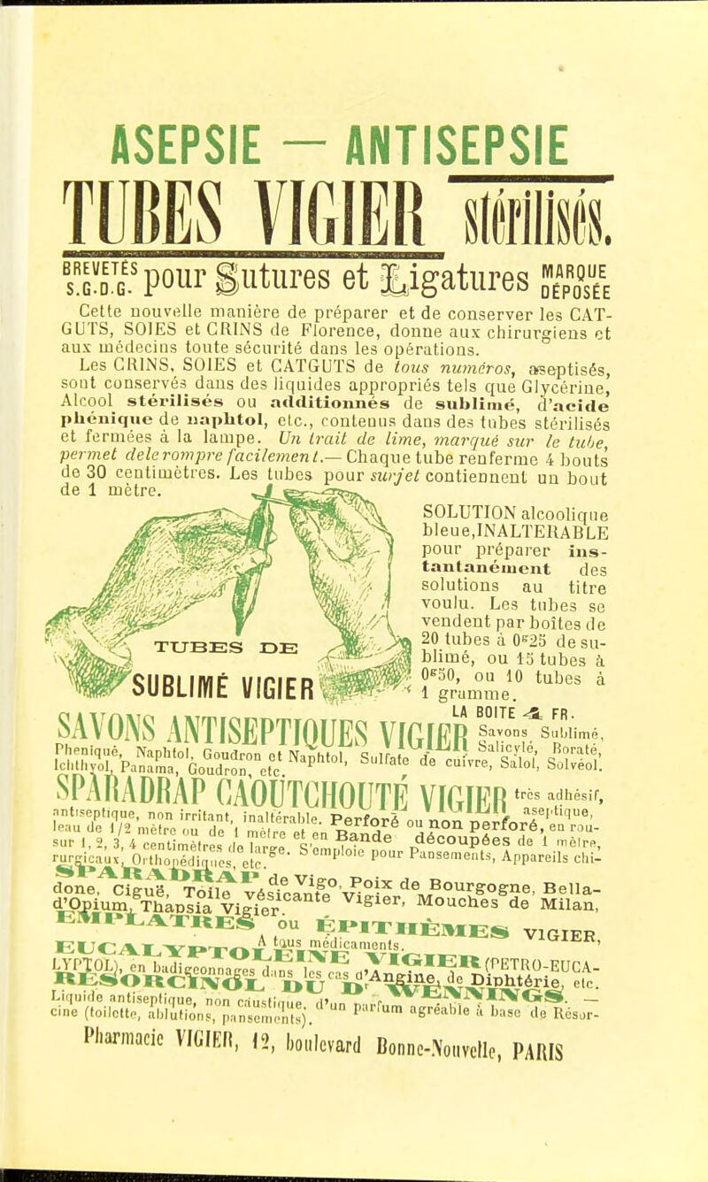 TUBES VICIER ______________ D. sT5'pourgutures et ligatures Sh Cette nouvelle manière de préparer et de conserver les CAT- GUTS, SOIES et CRINS de Florence, donne aux chirurgiens et aux médecins toute sécurité dans les opérations. Les CRINS, SOIES et CATGUTS de tous manéros, afseptisés, sont conservés dans des liquides appropriés tels que Glycérine, Alcool stérilisés ou additionnés de sublimé, d'acide pliénique de naphtoi, etc., contenus dans des tubes stérilisés et fermées à la lampe. Un Irait de lime, marqué sur le tube permet dele rompre facilement.—Ch&(\\\elyib& renferme 4 bouts de 30 centimètres. Les tubes pour surjet contiennent un bout SOLUTION alcoolique bleue,INALTERABLE pour préparer ins- tantanément des solutions au titre voulu. Les tubes se vendent par boîtes de 20 tubes à 0'^23 de su- blimé, ou IS tubes à Of^SO, ou 10 tubes à 1 gramme. SAVONS ANTISEPTIQUES mm '--^«..é, SPAMDRAP CAOUTCHOUTÉ VICIER '^^^ sur 1,2, 3, 4 centimplrps fln ^r,^! ^^^^^ découpées (le 1 mèlrn, r^Kicaùx'^Xpfc ^'f''^ P- P'^nsements, Appareils chil donè^cT^ut T^lt véstcJiîf.^'v^e^'^ de Bourgogne, Bella- ÏPTÊi'iSWTùâpL^a ViJdr Mouches de Milan, EUr^/VT ■vn-.-.r^w médicaments. Liquide antiseptique, non c^TstinJe d',.n n.nr - cine (loiictto, ibiiflons, p,-,nsemrtsj ^ ^reable à base de Résoi- Pharmacie VIGIER, 12, bcllcvard Donnc-.\oi.vellc, PARIS