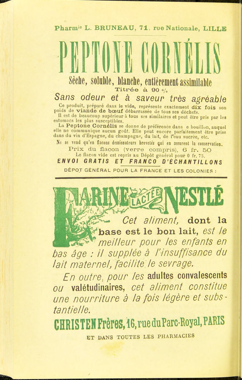 Pharm'o L. BRUNEAU, 71, rue Nationale, LILLE Scelle, soliiMe, lilanehe, entièrementassimilalilc Titrée à 90 % Sans odeur et à saveur très agréable Ce produit, préparé dans le vide, représente exactement dix fois son poids de viande de bœuf débarrassée de tous ses déchets. Il est de beaucoup supérieur à tous ses similaires et peut être pris par les estomacs les plus susceptibles. La Peptone CornéliS se donne de préférence dans e bouillun, auquel elle ne communique aucun goût. Elle peut encore parfaitement être prise dans du vin d'Espagne, du Champagne, du lait, de l'eau sucrée, etc. Ns se vend qu'en flacons dessiccaleurs brevetés nai en assurent la conservation. Prix du flacon {verre compris), 6 fr. 50 Le flacon vide est repris au Dépôt général pour 0 fr. 75. ENVOI GRATIS ET FRANCO D'ÉCHANTILLONS DÉPOJ GÉNÉRAL POUR LA FRANCE ET LES COLONIES : Cet a/iment, dont la >ase est le bon lait, est le meilleur pour les enfants en bas âge : il supplée à l'Insuffisance du lait maternel, facilite le sevrage. En outre, pour les adultes convalescents ou valétudinaires, cet aliment constitue une nourriture à la fois légère et subs- tantielle. CHRISTEH Frères, 16, rue duParc-Royal, PARIS ET UANS TOUTES LES PHARMACIES